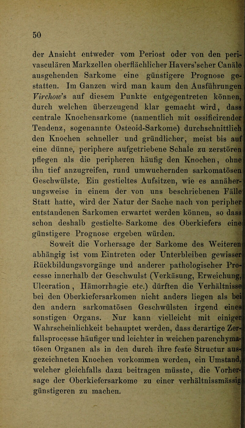 der Ansicht entweder vom Periost oder von den peri- vasculären Markzellen oberflächlicher Havers’scher Canäle ausgehenden Sarkome eine günstigere Prognose ge¬ statten. Im Ganzen wird man kaum den Ausführungen Virchoiv’s auf diesem Punkte entgegentreten können, durch welchen überzeugend klar gemacht wird, dass centrale Knochensarkome (namentlich mit ossificirender Tendenz, sogenannte Osteoid-Sarkome) durchschnittlich den Knochen schneller und gründlicher, meist bis auf eine dünne, periphere aufgetriebene Schale zu zerstören pflegen als die peripheren häufig den Knochen, ohne ihn tief anzugreifen, rund umwuchernden sarkomatösenj Geschwülste. Ein gestieltes Aufsitzen, wie es annäher¬ ungsweise in einem der von uns beschriebenen Fälle Statt hatte, wird der Katur der Sache nach von peripher1 entstandenen Sarkomen erwartet werden können, so dass: schon deshalb gestielte- Sarkome des Oberkiefers eine günstigere Prognose ergeben würden. Soweit die Vorhersage der Sarkome des Weiteren abhängig ist vom Eintreten oder Unterbleiben gewisser! Rückbildungsvorgänge und anderer pathologischer Pro- cesse innerhalb der Geschwulst (Verkäsung, Erweichung,' Ulceration , Hämorrhagie etc.) dürften die Verhältnisse bei den Oberkiefersarkomen nicht anders liegen als bei den andern sarkomatösen Geschwülsten irgend eines sonstigen Organs. Kur kann vielleicht mit einiger: Wahrscheinlichkeit behauptet werden, dass derartige Zer- fallsprocesse häufiger und leichter in weichen parenchyma¬ tösen Organen als in den durch ihre feste Structur aus¬ gezeichneten Knochen Vorkommen werden, ein Umstand, _ ^ welcher gleichfalls dazu beitragen müsste, die Vorher-: sage der Oberkiefersarkome zu einer verhältnissmässig günstigeren zu machen.