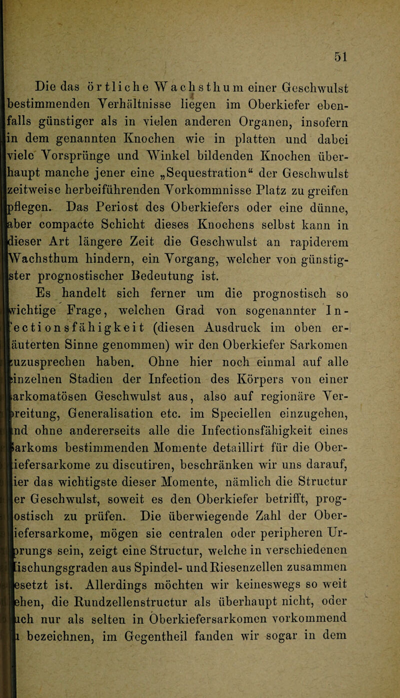 Die das örtliche Wach st hum einer Geschwulst bestimmenden Verhältnisse liegen im Oberkiefer eben¬ falls günstiger als in vielen anderen Organen, insofern in dem genannten Knochen wie in platten und dabei viele Vorsprünge und Winkel bildenden Knochen über¬ haupt manche jener eine „Sequestration“ der Geschwulst zeitweise herbeiführenden Vorkommnisse Platz zu greifen flegem Das Periost des Oberkiefers oder eine dünne, ber compacte Schicht dieses Knochens selbst kann in dieser Art längere Zeit die Geschwulst an rapiderem Wachsthum hindern, ein Vorgang, welcher von günstig¬ ster prognostischer Bedeutung ist. Es handelt sich ferner um die prognostisch so Richtige Frage, weichen Grad von sogenannter 1 n - ectionsfähigkeit (diesen Ausdruck im oben er- äuterten Sinne genommen) wir den Oberkiefer Sarkomen uzusprechen haben. Ohne hier noch einmal auf alle inzelnen Stadien der Infection des Körpers von einer arkomatösen Geschwulst aus, also auf regionäre Ver- reitung, Generalisation etc. im Speciellen einzugehen, nd ohne andererseits alle die Infectionsfähigkeit eines arkoms bestimmenden Momente detaillirt für die Ober- iefersarkome zu discutiren, beschränken wir uns darauf, ier das wichtigste dieser Momente, nämlich die Structur er Geschwulst, soweit es den Oberkiefer betrifft, prog- ostisch zu prüfen. Die überwiegende Zahl der Ober- liefersarkome, mögen sie centralen oder peripheren Ur- irungs sein, zeigt eine Structur, welche in verschiedenen [ischungsgraden aus Spindel- und Riesenzellen zusammen esetzt ist. Allerdings möchten wir keineswegs so weit ehen, die Rundzellenstructur als überhaupt nicht, oder lieh nur als selten in Öberkiefersarkomen vorkommend bezeichnen, im Gegentheil fanden wir sogar in dem