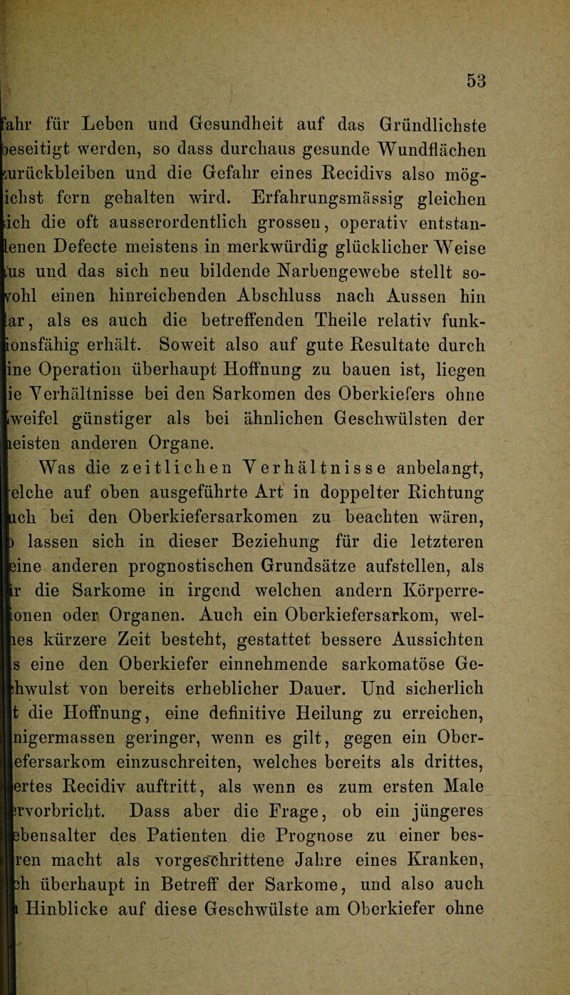 fahr für Leben und Gesundheit auf das Gründlichste beseitigt werden, so dass durchaus gesunde Wundflächen Zurückbleiben und die Gefahr eines Recidivs also mög- ichst fern gehalten wird. Erfahrungsmässig gleichen sich die oft ausserordentlich grossen, operativ entstan¬ den Defecte meistens in merkwürdig glücklicher Weise ,'us und das sich neu bildende Narbengewebe stellt so¬ wohl einen hinreichenden Abschluss nach Aussen hin ar, als es auch die betreffenden Theile relativ funk¬ ionsfähig erhält. Soweit also auf gute Resultate durch ine Operation überhaupt Hoffnung zu bauen ist, liegen ie Verhältnisse bei den Sarkomen des Oberkiefers ohne iweifel günstiger als bei ähnlichen Geschwülsten der leisten anderen Organe. Was die zeitlichen Verhältnisse anbelangt, eiche auf oben ausgeführte Art in doppelter Richtung ach bei den Oberkiefersarkomen zu beachten wären, ) lassen sich in dieser Beziehung für die letzteren eine anderen prognostischen Grundsätze aufstellen, als r die Sarkome in irgend welchen andern Korperre- onen oder Organen. Auch ein Oberkiefersarkom, wel- les kürzere Zeit besteht, gestattet bessere Aussichten s eine den Oberkiefer einnehmende sarkomatöse Ge- drwulst von bereits erheblicher Dauer. Und sicherlich t die Hoffnung, eine definitive Heilung zu erreichen, nigermassen geringer, wenn es gilt, gegen ein Ober- efersarkom einzuschreiten, welches bereits als drittes, Beides Recidiv auftritt, als wenn es zum ersten Male Rrvorbricht. Dass aber die Frage, ob ein jüngeres Ifcbensalter des Patienten die Prognose zu einer bes- liren macht als vorgeschrittene Jahre eines Kranken, jjfch überhaupt in Betreff der Sarkome, und also auch m Hinblicke auf diese Geschwülste am Oberkiefer ohne