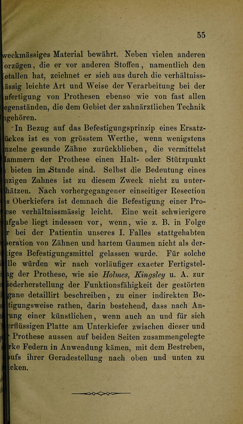 weckmässiges Material bewährt. Neben vielen anderen orzügen, die er vor anderen Stoffen , namentlich den Metallen hat, zeichnet er sich aus durch die verhältniss- ässig leichte Art und Weise der Verarbeitung bei der nfertigung von Prothesen ebenso wie von fast allen egenständen, die dem Gebiet der zahnärztlichen Technik gehören. *In Bezug auf das Befestigungsprinzip eines Ersatz- |ückes ist es von grösstem Werthe, wenn wenigstens jnzelne gesunde Zähne zurückblieben, die vermittelst ammern der Prothese einen Halt- oder Stützpunkt bieten im .Stande sind. Selbst die Bedeutung eines zigen Zahnes ist zu diesem Zweck nicht zu unter- ätzen. Nach vorhergegangener einseitiger Resection s Oberkiefers ist demnach die Befestigung einer Pro- se verhältnissmässig leicht. Eine weit schwierigere fgabe liegt indessen vor, wenn, wie z. B. in Folge bei der Patientin unseres I. Falles stattgehabten eration von Zähnen und hartem Gaumen nicht als der- iges Befestigungsmittel gelassen wurde. Für solche Ile würden wir nach vorläufiger exaeter Fertigstel- g der Prothese, wie sie Holmes, Kingsley u. A. zur ederherstellung der Funktionsfähigkeit der gestörten ane detaillirt beschreiben, zu einer indirekten Be- tigungsweise rathen, darin bestehend, dass nach An- [ung einer künstlichen, wenn auch an und für sich irflüssigen Platte am Unterkiefer zwischen dieser und Prothese aussen auf beiden Seiten zusammengelegte ke Federn in Anwendung kämen, mit dem Bestreben, lufs ihrer Geradestellung nach oben und unten zu icken.