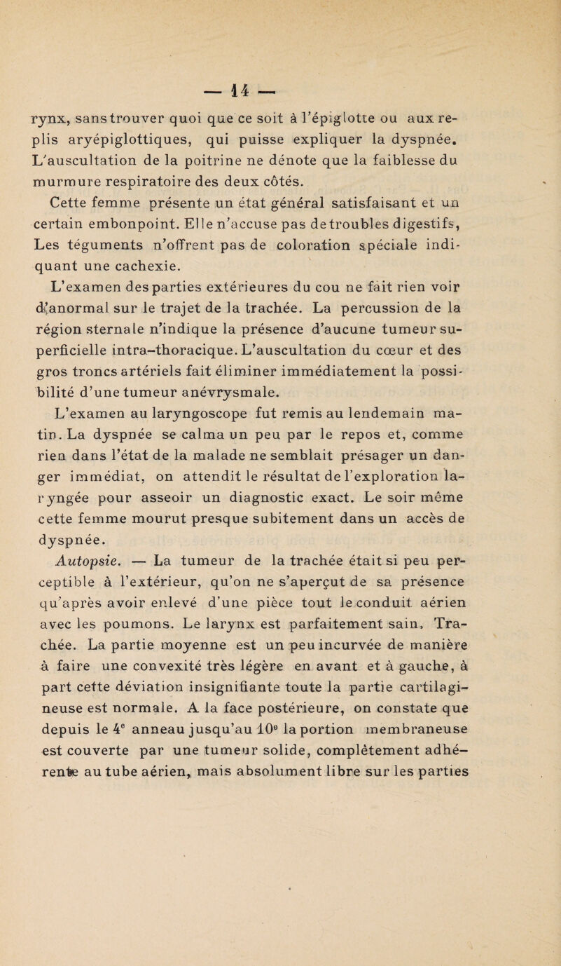 rynx, sanstrouver quoi que ce soit à l’épiglotte ou aux re¬ plis aryépiglottiques, qui puisse expliquer la dyspnée. L’auscultation de la poitrine ne dénote que la faiblesse du murmure respiratoire des deux côtés. Cette femme présente un état général satisfaisant et un certain embonpoint. Elle n’accuse pas detroubles digestifs, Les téguments n’offrent pas de coloration spéciale indi¬ quant une cachexie. L’examen des parties extérieures du cou ne fait rien voir d’anormal sur le trajet de la trachée. La percussion de la région sternale n’indique la présence d’aucune tumeur su¬ perficielle intra-thoracique. L’auscultation du cœur et des gros troncs artériels fait éliminer immédiatement la possi¬ bilité d’une tumeur anévrysmale. L’examen au laryngoscope fut remis au lendemain ma¬ tin. La dyspnée se calma un peu par le repos et, comme rien dans l’état de la malade ne semblait présager un dan¬ ger immédiat, on attendit le résultat de l’exploration la¬ ryngée pour asseoir un diagnostic exact. Le soir même cette femme mourut presque subitement dans un accès de dyspnée. Autopsie. — La tumeur de la trachée était si peu per¬ ceptible à l’extérieur, qu’on ne s’aperçut de sa présence qu’après avoir enlevé d’une pièce tout le conduit aérien avec les poumons. Le larynx est parfaitement sain. Tra¬ chée. La partie moyenne est un peu incurvée de manière à faire une convexité très légère en avant et à gauche, à part cette déviation insignifiante toute la partie cartilagi¬ neuse est normale. A la face postérieure, on constate que depuis le 4e anneau jusqu’au 10e la portion membraneuse est couverte par une tumeur solide, complètement adhé¬ rente au tube aérien, mais absolument libre sur les parties