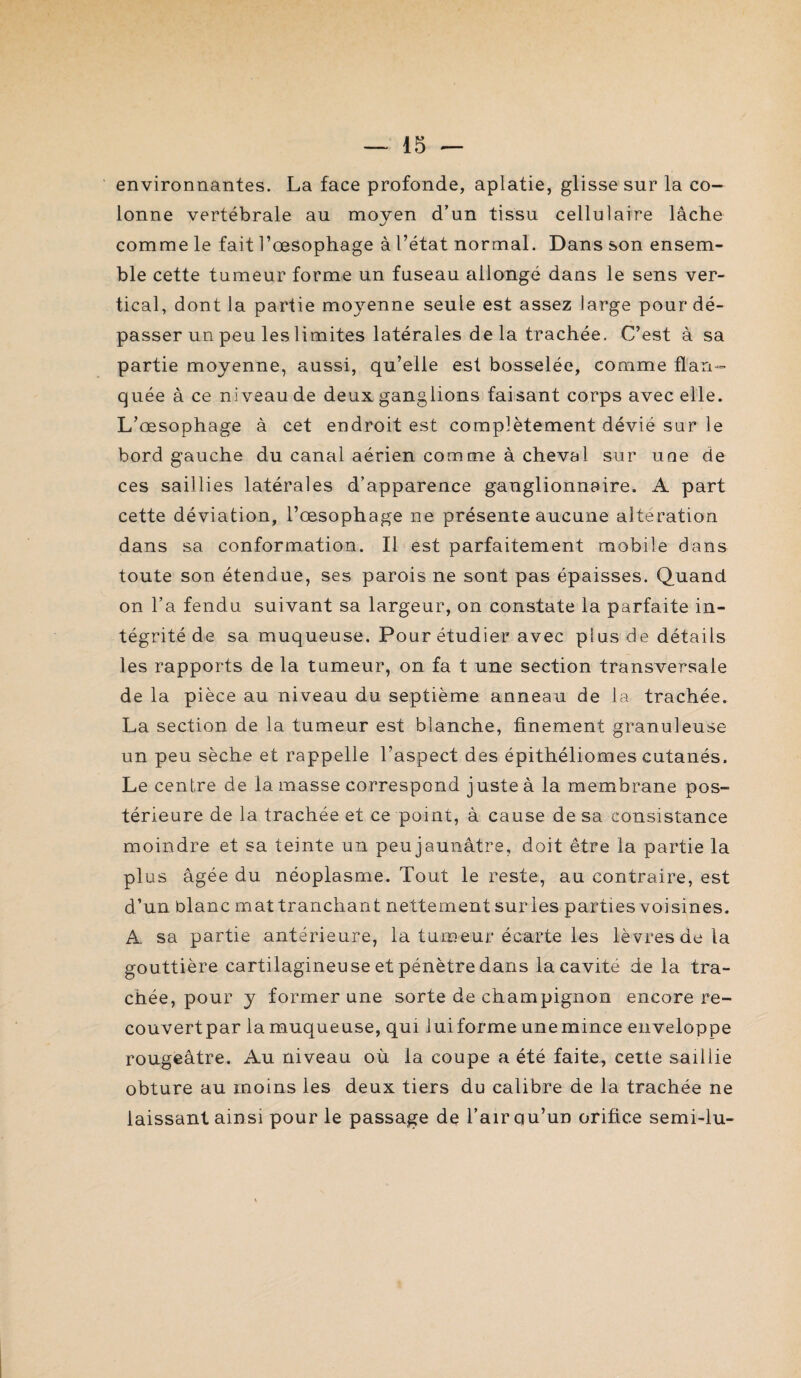 environnantes. La face profonde, aplatie, glisse sur la co¬ lonne vertébrale au moyen d’un tissu cellulaire lâche comme le fait l’oesophage à l’état normal. Dans son ensem¬ ble cette tumeur forme un fuseau allongé dans le sens ver¬ tical, dont la partie moyenne seule est assez large pour dé¬ passer un peu les limites latérales de la trachée. C’est à sa partie moyenne, aussi, qu’elle est bosselée, comme flan¬ quée à ce niveau de deux ganglions faisant corps avec elle. L’œsophage à cet endroit est complètement dévié sur le bord gauche du canal aérien comme à cheval sur une de ces saillies latérales d’apparence ganglionnaire. A part cette déviation, l’œsophage ne présente aucune altération dans sa conformation. Il est parfaitement mobile dans toute son étendue, ses parois ne sont pas épaisses. Quand on l’a fendu suivant sa largeur, on constate la parfaite in¬ tégrité de sa muqueuse. Pour étudier avec plus de détails les rapports de la tumeur, on fa t une section transversale de la pièce au niveau du septième anneau de la trachée. La section de la tumeur est blanche, finement granuleuse un peu sèche et rappelle l’aspect des épithéliomes cutanés. Le centre de la masse correspond juste à la membrane pos¬ térieure de la trachée et ce point, à cause de sa consistance moindre et sa teinte un peujaunâtre, doit être la partie la plus âgée du néoplasme. Tout le reste, au contraire, est d’un blanc mat tranchant nettement sur les parties voisines. A sa partie antérieure, la tumeur écarte les lèvres de la gouttière cartilagineuse et pénètre dans la cavité de la tra¬ chée, pour y former une sorte de champignon encore re- couvertpar la muqueuse, qui luiforme unemince enveloppe rougeâtre. Au niveau où la coupe a été faite, cette saillie obture au moins les deux tiers du calibre de la trachée ne laissant ainsi pour le passage de l’air qu’un orifice semi-lu-