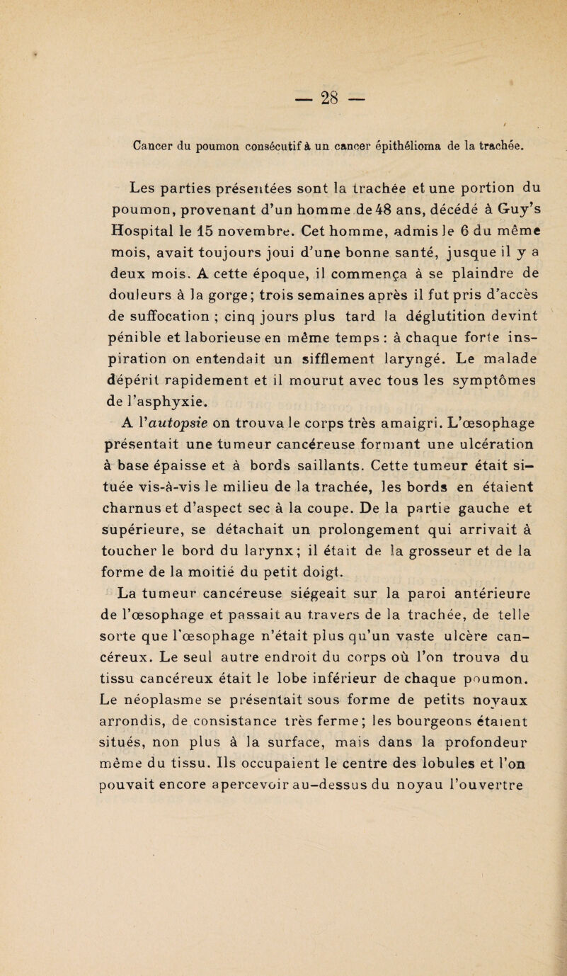 Cancer du poumon consécutif à un cancer épithéliorna de la trachée. Les parties présentées sont la trachée et une portion du poumon, provenant d’un homme de48 ans, décédé à Guy’s Hospital le 15 novembre. Cet homme, admis le 6 du même mois, avait toujours joui d’une bonne santé, jusque il y a deux mois. A cette époque, il commença à se plaindre de douleurs à la gorge ; trois semaines après il fut pris d’accès de suffocation ; cinq jours plus tard la déglutition devint pénible et laborieuse en même temps : à chaque forte ins¬ piration on entendait un sifflement laryngé. Le malade dépérit rapidement et il mourut avec tous les symptômes de l’asphyxie. A Vautopsie on trouva le corps très amaigri. L’œsophage présentait une tumeur cancéreuse formant une ulcération à base épaisse et à bords saillants. Cette tumeur était si¬ tuée vis-à-vis le milieu de la trachée, les bords en étaient charnus et d’aspect sec à la coupe. De la partie gauche et supérieure, se détachait un prolongement qui arrivait à toucher le bord du larynx; il était de la grosseur et de la forme de la moitié du petit doigt. La tumeur cancéreuse siégeait sur la paroi antérieure de l’œsophage et passait au travers de la trachée, de telle sorte que l'œsophage n’était plus qu’un vaste ulcère can¬ céreux. Le seul autre endroit du corps où l’on trouva du tissu cancéreux était le lobe inférieur de chaque poumon. Le néoplasme se présentait sous forme de petits noyaux arrondis, de consistance très ferme; les bourgeons étaient situés, non plus à la surface, mais dans la profondeur même du tissu. Ils occupaient le centre des lobules et l’on pouvait encore apercevoir au-dessus du noyau l’ouvertre \