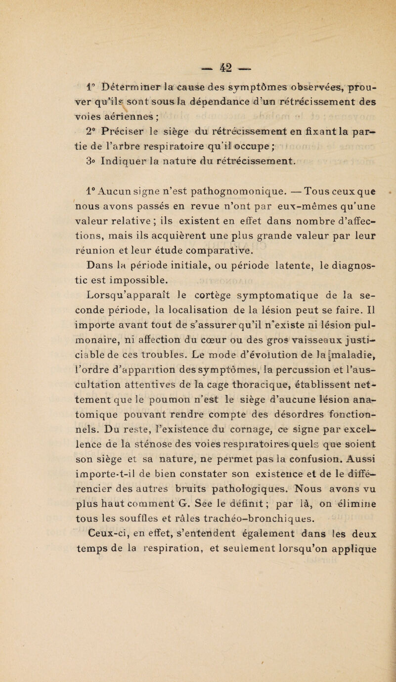 1° Déterminer la cause des symptômes observées, prou¬ ver qu’ils sont sous la dépendance d’un rétrécissement des voies aériennes ; 2° Préciser le siège du rétrécissement en fixant la par¬ tie de l’arbre respiratoire qu’il occupe; 3° Indiquer la nature du rétrécissement. 1° Aucun signe n’est pathognomonique. —- Tous ceux que nous avons passés en revue n’ont par eux-mêmes qu’une valeur relative ; ils existent en effet dans nombre d’affec¬ tions, mais ils acquièrent une plus grande valeur par leur réunion et leur étude comparative. Dans la période initiale, ou période latente, le diagnos¬ tic est impossible. Lorsqu’apparaît le cortège symptomatique de la se¬ conde période, la localisation de la lésion peut se faire. Il importe avant tout de s’assurer qu’il n’existe ni lésion pul¬ monaire, ni affection du cœur ou des gros vaisseaux justi¬ ciable de ces troubles. Le mode d’évolution de la|maladie, l’ordre d’apparition des symptômes, la percussion et l’aus¬ cultation attentives de la cage thoracique, établissent net¬ tement que le poumon n’est le siège d’aucune lésion ana¬ tomique pouvant rendre compte des désordres fonction¬ nels. Du reste, l’existence du cornage, ce signe par excel¬ lence de la sténose des voies respiratoires quels que soient son siège et sa nature, ne permet pas la confusion. Aussi importe-t-il de bien constater son existence et de le diffé¬ rencier des autres bruits pathologiques. Nous avons vu plus haut comment G. See le définit; par là, on élimine tous les souffles et râles trachéo-bronchiques. Ceux-ci, en effet, s’entendent également dans les deux temps de la respiration, et seulement lorsqu’on applique \