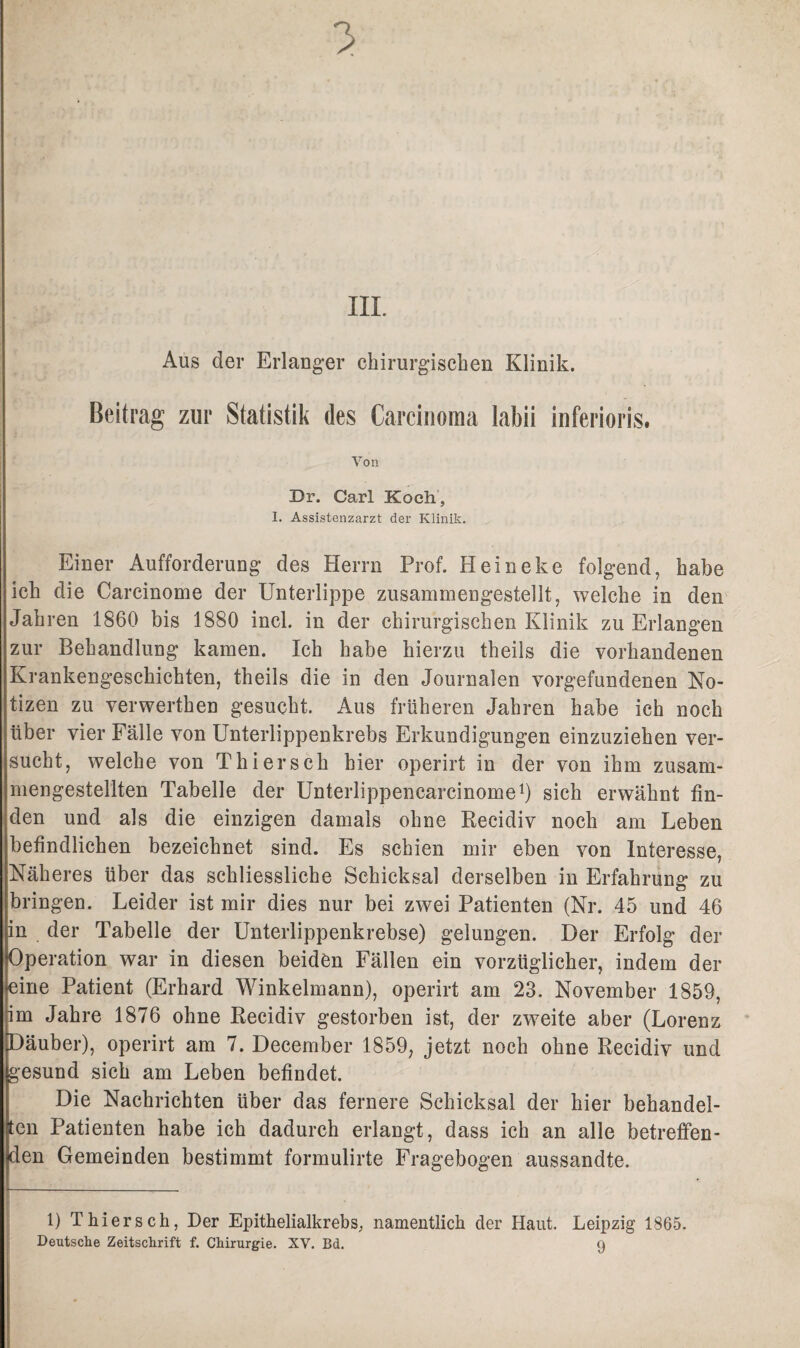 7> III. Aus der Erlanger chirurgischen Klinik. Beitrag zur Statistik des Carcinoma labii inferioris. Von Br. Carl Koch, I. Assistenzarzt der Klinik. Einer Aufforderung des Herrn Prof. Heineke folgend, habe ich die Carcinome der Unterlippe zusammengestellt, welche in den Jahren 1860 bis 1880 incl. in der chirurgischen Klinik zu Erlangen zur Behandlung kamen. Ich habe hierzu theils die vorhandenen Krankengeschichten, theils die in den Journalen Vorgefundenen No¬ tizen zu verwerthen gesucht. Aus früheren Jahren habe ich noch über vier Fälle von Unterlippenkrebs Erkundigungen einzuziehen ver¬ sucht, welche von Thiersch hier operirt in der von ihm zusam¬ mengestellten Tabelle der Unterlippencarcinome1) sich erwähnt fin¬ den und als die einzigen damals ohne Recidiv noch am Leben befindlichen bezeichnet sind. Es schien mir eben von Interesse, Näheres über das schliessliche Schicksal derselben in Erfahrung zu bringen. Leider ist mir dies nur bei zwei Patienten (Nr. 45 und 46 in der Tabelle der Unterlippenkrebse) gelungen. Der Erfolg der Operation war in diesen beiden Fällen ein vorzüglicher, indem der ^ine Patient (Erhard Winkelmann), operirt am 23. November 1859, im Jahre 1876 ohne Recidiv gestorben ist, der zweite aber (Lorenz Däuber), operirt am 7. December 1859, jetzt noch ohne Recidiv und gesund sich am Leben befindet. Die Nachrichten über das fernere Schicksal der hier behandel¬ ten Patienten habe ich dadurch erlangt, dass ich an alle betreffen¬ den Gemeinden bestimmt formulirte Fragebogen aussandte. 1) Thiersch, Der Epithelialkrebs, namentlich der Haut. Leipzig 1865. Deutsche Zeitschrift f. Chirurgie. XV. Bd. 9