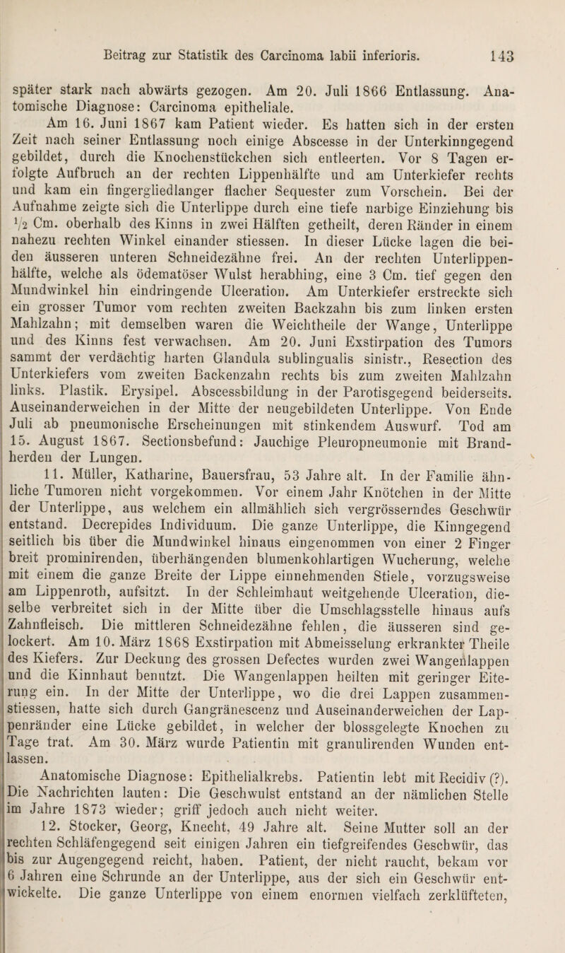 später stark nach abwärts gezogen. Am 20. Juli 1866 Entlassung. Ana¬ tomische Diagnose: Carcinoma epitheliale. Am 16. Juni 1867 kam Patient wieder. Es hatten sich in der ersten Zeit nach seiner Entlassung noch einige Abscesse in der Unterkinngegend gebildet, durch die Knochenstückchen sich entleerten. Vor 8 Tagen er- tolgte Aufbruch an der rechten Lippenhälfte und am Unterkiefer rechts und kam ein fingergliedlanger flacher Sequester zum Vorschein. Bei der Aufnahme zeigte sich die Unterlippe durch eine tiefe narbige Einziehung bis V2 Cm. oberhalb des Kinns in zwei Hälften getheilt, deren Ränder in einem nahezu rechten Winkel einander stiessen. In dieser Lücke lagen die bei¬ den äusseren unteren Schneidezähne frei. An der rechten Unterlippen¬ hälfte, welche als ödematöser Wulst herabhing, eine 3 Cm. tief gegen den Mundwinkel hin eindringende Ulceration. Am Unterkiefer erstreckte sich ein grosser Tumor vom rechten zweiten Backzahn bis zum linken ersten Mahlzahn; mit demselben waren die Weichtheile der Wange, Unterlippe und des Kinns fest verwachsen. Am 20. Juni Exstirpation des Tumors sammt der verdächtig harten Clandula sublingualis sinistr., Resection des Unterkiefers vom zweiten Backenzahn rechts bis zum zweiten Mahlzahn links. Plastik. Erysipel. Abscessbildung in der Parotisgegend beiderseits. Auseinanderweichen in der Mitte der neugebildeten Unterlippe. Von Ende Juli ab pneumonische Erscheinungen mit stinkendem Auswurf. Tod am 15. August 1867. Sectionsbefund: Jauchige Pleuropneumonie mit Brand¬ herden der Lungen. 11. Müller, Katharine, Bauersfrau, 53 Jahre alt. In der Familie ähn¬ liche Tumoren nicht vorgekommen. Vor einem Jahr Knötchen in der Mitte der Unterlippe, aus welchem ein allmählich sich vergrösserndes Geschwür entstand. Decrepides Individuum. Die ganze Unterlippe, die Kinngegend seitlich bis über die Mundwinkel hinaus eingenommen von einer 2 Finger breit prominirenden, überhängenden blumenkohlartigen Wucherung, welche mit einem die ganze Breite der Lippe einnehmenden Stiele, vorzugsweise am Lippenroth, aufsitzt. In der Schleimhaut weitgehende Ulceration, die¬ selbe verbreitet sich in der Mitte über die Umschlagsstelle hinaus aufs Zahnfleisch. Die mittleren Schneidezähne fehlen, die äusseren sind ge¬ lockert. Am 10. März 1868 Exstirpation mit Abmeisselung erkrankter Theile des Kiefers. Zur Deckung des grossen Defectes wurden zwei Wangenlappen und die Kinnhaut benutzt. Die Wangenlappen heilten mit geringer Eite¬ rung ein. In der Mitte der Unterlippe, wo die drei Lappen zusammen- stiessen, hatte sich durch Gangränescenz und Auseinanderweichen der Lap¬ penränder eine Lücke gebildet, in welcher der blossgelegte Knochen zu Tage trat. Am 30. März wurde Patientin mit granulirenden Wunden ent¬ lassen. Anatomische Diagnose: Epithelialkrebs. Patientin lebt mit Recidiv (?). Die Nachrichten lauten: Die Geschwulst entstand an der nämlichen Stelle im Jahre 1873 wieder; griff jedoch auch nicht weiter. 12. Stöcker, Georg, Knecht, 49 Jahre alt. Seine Mutter soll an der rechten Schläfengegend seit einigen Jahren ein tiefgreifendes Geschwür, das 'bis zur Augengegend reicht, haben. Patient, der nicht raucht, bekam vor JA Jahren eine Schrunde an der Unterlippe, aus der sich ein Geschwür ent¬ wickelte. Die ganze Unterlippe von einem enormen vielfach zerklüfteten,