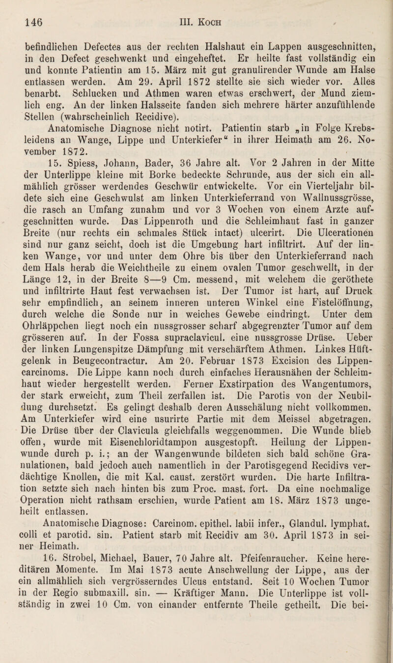 befindlichen Defectes aus der rechten Halshaut ein Lappen ausgeschnitten, in den Defect geschwenkt und eingeheftet. Er heilte fast vollständig ein und konnte Patientin am 15. März mit gut granulirender Wunde am Halse entlassen werden. Am 29. April 1872 stellte sie sich wieder vor. Alles benarbt. Schlucken und Athmen waren etwas erschwert, der Mund ziem¬ lich eng. An der linken Halsseite fanden sich mehrere härter anzufühlende Stellen (wahrscheinlich Recidive). Anatomische Diagnose nicht notirt. Patientin starb „in Folge Krebs¬ leidens an Wange, Lippe und Unterkiefer“ in ihrer Heimath am 26. No¬ vember 1872. 15. Spiess, Johann, Bader, 36 Jahre alt. Vor 2 Jahren in der Mitte der Unterlippe kleine mit Borke bedeckte Schrunde, aus der sich ein all¬ mählich grösser werdendes Geschwür entwickelte. Vor ein Vierteljahr bil¬ dete sich eine Geschwulst am linken Unterkieferrand von Wallnussgrösse, die rasch an Umfang zunahm und vor 3 Wochen von einem Arzte auf¬ geschnitten wurde. Das Lippenroth und die Schleimhaut fast in ganzer Breite (nur rechts ein schmales Stück intact) ulcerirt. Die Ulcerationen sind nur ganz seicht, doch ist die Umgebung hart infiltrirt. Auf der lin¬ ken Wange, vor und unter dem Ohre bis über den Unterkieferrand nach dem Hals herab die Weichtheile zu einem ovalen Tumor geschwellt, in der Länge 12, in der Breite 8—9 Cm. messend, mit welchem die geröthete und infiltrirte Haut fest verwachsen ist. Der Tumor ist hart, auf Druck sehr empfindlich, an seinem inneren unteren Winkel eine Fistelöffnung, durch welche die Sonde nur in weiches Gewebe eindringt. Unter dem Ohrläppchen liegt noch ein nussgrosser scharf abgegrenzter Tumor auf dem grösseren auf. In der Fossa supraclavicul. eine nussgrosse Drüse. Ueber der linken Lungenspitze Dämpfung mit verschärftem Athmen. Linkes Hüft¬ gelenk in Beugecontractur. Am 20. Februar 1873 Excision des Lippen- carcinoms. Die Lippe kann noch durch einfaches Herausnähen der Schleim¬ haut wieder hergestellt werden. Ferner Exstirpation des Wangentumors, der stark erweicht, zum Theil zerfallen ist. Die Parotis von der Neubil¬ dung durchsetzt. Es gelingt deshalb deren Ausschälung nicht vollkommen. Am Unterkiefer wird eine usurirte Partie mit dem Meissei abgetragen. Die Drüse über der Clavicula gleichfalls weggenommen. Die Wunde blieb offen, wurde mit Eisenchloridtampon ausgestopft. Heilung der Lippen¬ wunde durch p. i.; an der Wangenwunde bildeten sich bald schöne Gra¬ nulationen, bald jedoch auch namentlich in der Parotisgegend Recidivs ver¬ dächtige Knollen, die mit Kal. caust. zerstört wurden. Die harte Infiltra¬ tion setzte sich nach hinten bis zum Proc. mast. fort. Da eine nochmalige Operation nicht rathsam erschien, wurde Patient am 18. März 1873 unge- heilt entlassen. Anatomische Diagnose: Carcinom. epithel. labii infer., Glandul. lymphat. colli et parotid. sin. Patient starb mit Recidiv am 30. April 1873 in sei¬ ner Heimath. 16. Strobel, Michael, Bauer, 70 Jahre alt. Pfeifenraucher. Keine here¬ ditären Momente. Im Mai 1873 acute Anschwellung der Lippe, aus der ein allmählich sich vergrösserndes Ulcus entstand. Seit 10 Wochen Tumor in der Regio submaxill. sin. — Kräftiger Mann. Die Unterlippe ist voll¬ ständig in zwei 10 Cm. von einander entfernte Theile getheilt. Die bei-