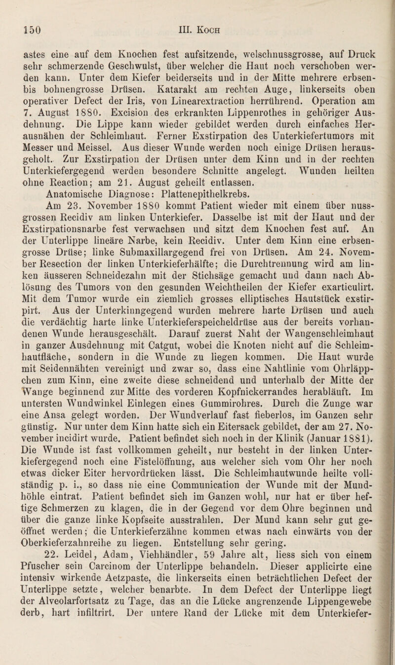 astes eine auf dem Knochen fest aufsitzende, welschnussgrosse, auf Druck sehr schmerzende Geschwulst, über welcher die Haut noch verschoben wer¬ den kann. Unter dem Kiefer beiderseits und in der Mitte mehrere erbsen- bis bohnengrosse Drüsen. Katarakt am rechten Auge, linkerseits oben operativer Defect der Iris, von Linearextraction herrührend. Operation am 7. August 1880. Excision des erkrankten Lippenrothes in gehöriger Aus¬ dehnung. Die Lippe kann wieder gebildet werden durch einfaches Her¬ ausnähen der Schleimhaut. Ferner Exstirpation des Unterkiefertumors mit Messer und Meissei. Aus dieser Wunde werden noch einige Drüsen heraus¬ geholt. Zur Exstirpation der Drüsen unter dem Kinn und in der rechten Unterkiefergegend werden besondere Schnitte angelegt. Wunden heilten ohne Reaction; am 21. August geheilt entlassen. Anatomische Diagnose: Plattenepithelkrebs. Am 23. November 1880 kommt Patient wieder mit einem über nuss¬ grossen Recidiv am linken Unterkiefer. Dasselbe ist mit der Haut und der Exstirpationsnarbe fest verwachsen und sitzt dem Knochen fest auf. An der Unterlippe lineäre Narbe, kein Recidiv. Unter dem Kinn eine erbsen¬ grosse Drüse; linke Submaxillargegend frei von Drüsen. Am 24. Novem¬ ber Resection der linken Unterkieferhälfte; die Durchtrennung wird am lin¬ ken äusseren Schneidezahn mit der Stichsäge gemacht und dann nach Ab¬ lösung des Tumors von den gesunden Weichtheilen der Kiefer exarticulirt. Mit dem Tumor wurde ein ziemlich grosses elliptisches Hautstück exstir- pirt. Aus der Unterkinngegend wurden mehrere harte Drüsen und auch die verdächtig harte linke Unterkieferspeicheldrüse aus der bereits vorhan¬ denen Wunde herausgeschält. Darauf zuerst Naht der Wangenschleimhaut in ganzer Ausdehnung mit Catgut, wobei die Knoten nicht auf die Schleim¬ hautfläche, sondern in die Wunde zu liegen kommen. Die Haut wurde mit Seidennähten vereinigt und zwar so, dass eine Nahtlinie vom Ohrläpp¬ chen zum Kinn, eine zweite diese schneidend und unterhalb der Mitte der Wange beginnend zur Mitte des vorderen Kopfnickerrandes herabläuft. Im untersten Wundwinkel Einlegen eines Gummirohres. Durch die Zunge war eine Ansa gelegt worden. Der Wund verlauf fast fieberlos, im Ganzen sehr günstig. Nur unter dem Kinn hatte sich ein Eitersack gebildet, der am 27. No¬ vember incidirt wurde. Patient befindet sich noch in der Klinik (Januar 1881). Die Wunde ist fast vollkommen geheilt, nur besteht in der linken Unter¬ kiefergegend noch eine Fistelöffnung, aus welcher sich vom Ohr her noch etwas dicker Eiter hervordrücken lässt. Die Schleimhautwunde heilte voll¬ ständig p. i., so dass nie eine Communication der Wunde mit der Mund¬ höhle eintrat. Patient befindet sich im Ganzen wohl, nur hat er über hef¬ tige Schmerzen zu klagen, die in der Gegend vor dem Ohre beginnen und über die ganze linke Kopfseite ausstrahlen. Der Mund kann sehr gut ge¬ öffnet werden; die Unterkieferzähne kommen etwas nach einwärts von der Oberkieferzahnreihe zu liegen. Entstellung sehr gering. 22. Leidei, Adam, Viehhändler, 59 Jahre alt, Hess sich von einem Pfuscher sein Carcinom der Unterlippe behandeln. Dieser applicirte eine intensiv wirkende Aetzpaste, die linkerseits einen beträchtlichen Defect der Unterlippe setzte, welcher benarbte. In dem Defect der Unterlippe liegt der Alveolarfortsatz zu Tage, das an die Lücke angrenzende Lippengewebe derb, hart infiltrirt. Der untere Rand der Lücke mit dem Unterkiefer-