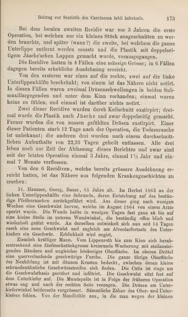 Bei dem localen zweiten Recidiv war vor 3 Jahren die erste Operation, bei welchen nur ein kleines Stück ausgeschnitten zu wer¬ den brauchte, und später (wann?) die zweite, bei welchem die ganze Unterlippe entfernt werden musste und die Plastik mit doppelsei¬ tigem Jäsche’schen Lappen gemacht wurde, vorausgegangen. DieRecidive hatten in 4 Fällen eine mässige Grösse; in 6 Fällen dagegen bereits erhebliche Ausdehnung erreicht. Von den ersteren war eines auf die rechte, zwei auf die linke Unterlippenhälfte beschränkt; von einem ist das Nähere nicht notirt. In diesen Fällen waren zweimal Drüsenschwellungen in beiden Sub- maxillargegenden und unter dem Kinn vorhanden; einmal waren keine zu fühlen, und einmal ist darüber nichts notirt. Zwei dieser Recidive wurden durch Keilschnitt exstirpirt; drei¬ mal wurde die Plastik nach Jäsche und zwar doppelseitig gemacht. Ferner wurden die von aussen gefühlten Drüsen exstirpirt. Einer dieser Patienten starb 12 Tage nach der Operation, die Todesursache ist unbekannt; die anderen drei wurden nach einem durchschnitt¬ lichen Aufenthalte von 22,33 Tagen geheilt entlassen. Alle drei leben noch zur Zeit der Abfassung dieses Berichtes und zwar sind seit der letzten Operation einmal 3 Jahre, einmal D/2 Jahr und ein¬ mal 7 Monate verflossen. Von den 6 Recidiven, welche bereits grössere Ausdehnung er¬ reicht hatten, ist das Nähere aus folgenden Krankengeschichten zu ersehen: 31. Hausner, Georg, Bauer, 65 Jahre alt. Im Herbst 1863 an der linken Unterlippenhälfte eine Schrunde, deren Entstehung auf das bestän¬ dige Pfeifenrauchen zurückgeführt wird. Aus dieser ging nach wenigen Wochen eine Geschwulst hervor, welche im August 1864 von einem Arzte operirt wurde. Die Wunde heilte in wenigen Tagen fast ganz zu bis auf eine kleine Stelle im unteren Wundwinkel, die beständig offen blieb und wiederholt geätzt wurde. An derselben entwickelt sich nun seit 14 Tagen rasch eine neue Geschwulst und zugleich am Alveolarfortsatz des Unter¬ kiefers ein Geschwür. Erblichkeit wird negirt. Ziemlich kräftiger Mann. Vom Lippenroth bis zum Kinn sich herab¬ erstreckend eine fünfmarkstückgrosse kreisrunde Wucherung mit steilanstei¬ genden Rändern und ungleicher höckeriger Oberfläche. Im oberen Drittel eine querverlaufende geschwürige Furche. Die ganze übrige Oberfläche der Neubildung ist mit dünnen Krusten bedeckt, zwischen denen kleine schrundenähnliche Geschwürsstreifen sich finden. Die Cutis ist rings um die Geschwulstbasis geröthet und infiltrirt. Die Geschwulst sitzt fest auf dem Unterkiefer auf. Die Mundspalte ist in Folge der früheren Operation etwas eng und nach der rechten Seite verzogen. Die Drüsen am Unter¬ kieferwinkel beiderseits vergrössert. Sämmtliche Zähne des Ober- und Unter¬ kiefers fehlen. \ on der Mundhöhle aus, in die man wegen der kleinen