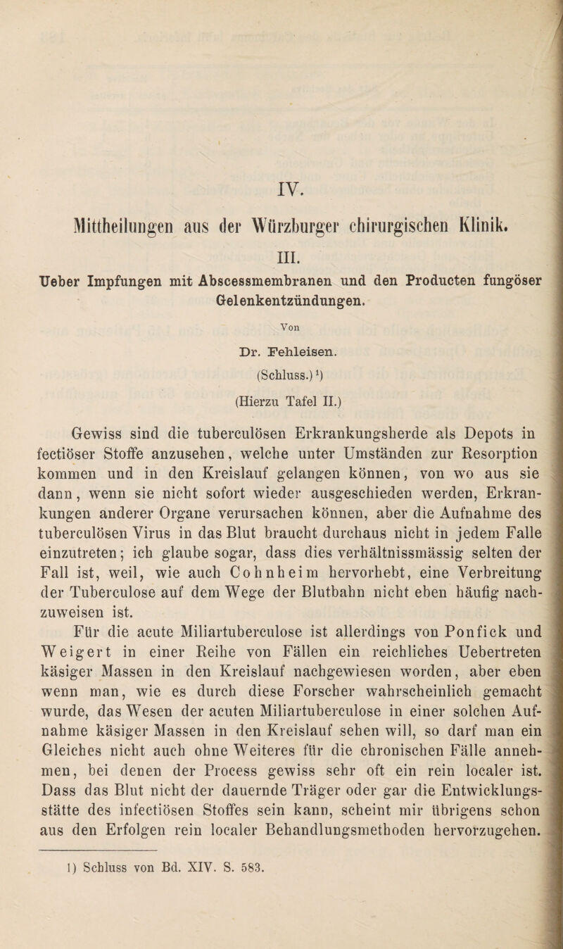 t IV. Mittheilungen aus der Würzburger chirurgischen Klinik. in. lieber Impfungen mit Abscessmembranen und den Producten fungöser Gelenkentzündungen. Von Dr. Fehleisen. (Schluss.) *) (Hierzu Tafel II.) Gewiss sind die tuberculösen Erkrankungsherde als Depots in fectiöser Stoffe anzusehen, welche unter Umständen zur Resorption kommen und in den Kreislauf gelangen können, von wo aus sie dann, wenn sie nicht sofort wieder ausgeschieden werden, Erkran¬ kungen anderer Organe verursachen können, aber die Aufnahme des tuberculösen Virus in das Blut braucht durchaus nicht in jedem Falle einzutreten; ich glaube sogar, dass dies verhältnissmässig selten der Fall ist, weil, wie auch Cohnheim hervorhebt, eine Verbreitung der Tuberculose auf dem Wege der Blutbahn nicht eben häufig nach¬ zuweisen ist. Für die acute Miliartuberculose ist allerdings von Ponfick und Weigert in einer Reihe von Fällen ein reichliches Uebertreten käsiger Massen in den Kreislauf nachgewiesen worden, aber eben wenn man, wie es durch diese Forscher wahrscheinlich gemacht wurde, das Wesen der acuten Miliartuberculose in einer solchen Auf¬ nahme käsiger Massen in den Kreislauf sehen will, so darf man ein Gleiches nicht auch ohne Weiteres für die chronischen Fälle anneh¬ men, bei denen der Process gewiss sehr oft ein rein localer ist. Dass das Blut nicht der dauernde Träger oder gar die Entwicklungs¬ stätte des infectiösen Stoffes sein kann, scheint mir übrigens schon aus den Erfolgen rein localer Behandlungsmethoden hervorzugehen.