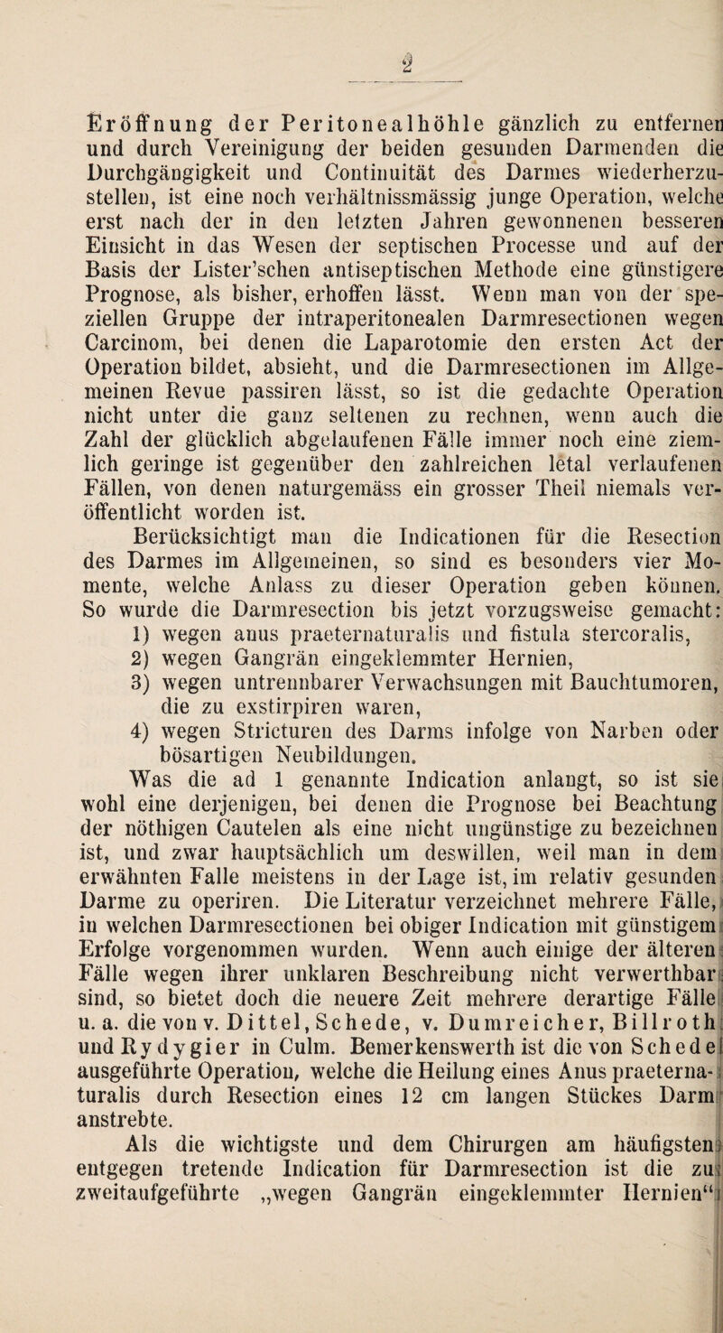 § Eröffnung der Peritonealhöhle gänzlich zu entfernen und durch Vereinigung der beiden gesunden Darmenden die Durchgängigkeit und Continuität des Darmes wiederherzu¬ stellen, ist eine noch verhältnissmässig junge Operation, welche erst nach der in den letzten Jahren gewonnenen besseren Einsicht in das Wesen der septischen Processe und auf der Basis der Lister’schen antiseptischen Methode eine günstigere Prognose, als bisher, erhoffen lässt. Wenn man von der spe¬ ziellen Gruppe der intraperitonealen Darmresectionen wegen Carcinom, bei denen die Laparotomie den ersten Act der Operation bildet, absieht, und die Darmresectionen im Allge¬ meinen Revue passiren lässt, so ist die gedachte Operation nicht unter die ganz seltenen zu rechnen, wenn auch die Zahl der glücklich abgelaufenen Fälle immer noch eine ziem¬ lich geringe ist gegenüber den zahlreichen letal verlaufenen Fällen, von denen naturgemäss ein grosser Theil niemals ver¬ öffentlicht worden ist. Berücksichtigt man die Indicationen für die Resection des Darmes im Allgemeinen, so sind es besonders vier Mo¬ mente, welche Anlass zu dieser Operation geben können. So wurde die Darmresection bis jetzt vorzugsweise gemacht: 1) wegen anus praeternaturalis und fistula stercoralis, 2) wegen Gangrän eingeklemmter Hernien, 3) wegen untrennbarer Verwachsungen mit Bauchtumoren, die zu exstirpiren waren, 4) wegen Stricturen des Darms infolge von Narben oder bösartigen Neubildungen. Was die ad 1 genannte Indication anlangt, so ist sie wohl eine derjenigen, bei denen die Prognose bei Beachtung der nöthigen Cautelen als eine nicht ungünstige zu bezeichnen ist, und zwar hauptsächlich um deswillen, weil man in dem erwähnten Falle meistens in der Lage ist, im relativ gesunden Darme zu operiren. Die Literatur verzeichnet mehrere Fälle, in welchen Darmresectionen bei obiger Indication mit günstigem Erfolge vorgenommen wurden. Wenn auch einige der älteren Fälle wegen ihrer unklaren Beschreibung nicht verwerthbar sind, so bietet doch die neuere Zeit mehrere derartige Fälle u. a. die von v. D i 11 e 1, S c h e d e, v. Dum reicher, Bill rothi und R y d y gi e r in Culm. Bemerkenswerth ist die von S ch e d e I ausgeführte Operation, welche die Heilung eines Anus praeterna¬ turalis durch Resection eines 12 cm langen Stückes Darm anstrebte. Als die wichtigste und dem Chirurgen am häufigsten; entgegen tretende Indication für Darmresection ist die zu; zweitaufgeführte „wegen Gangrän eingeklemmter Hernien“!