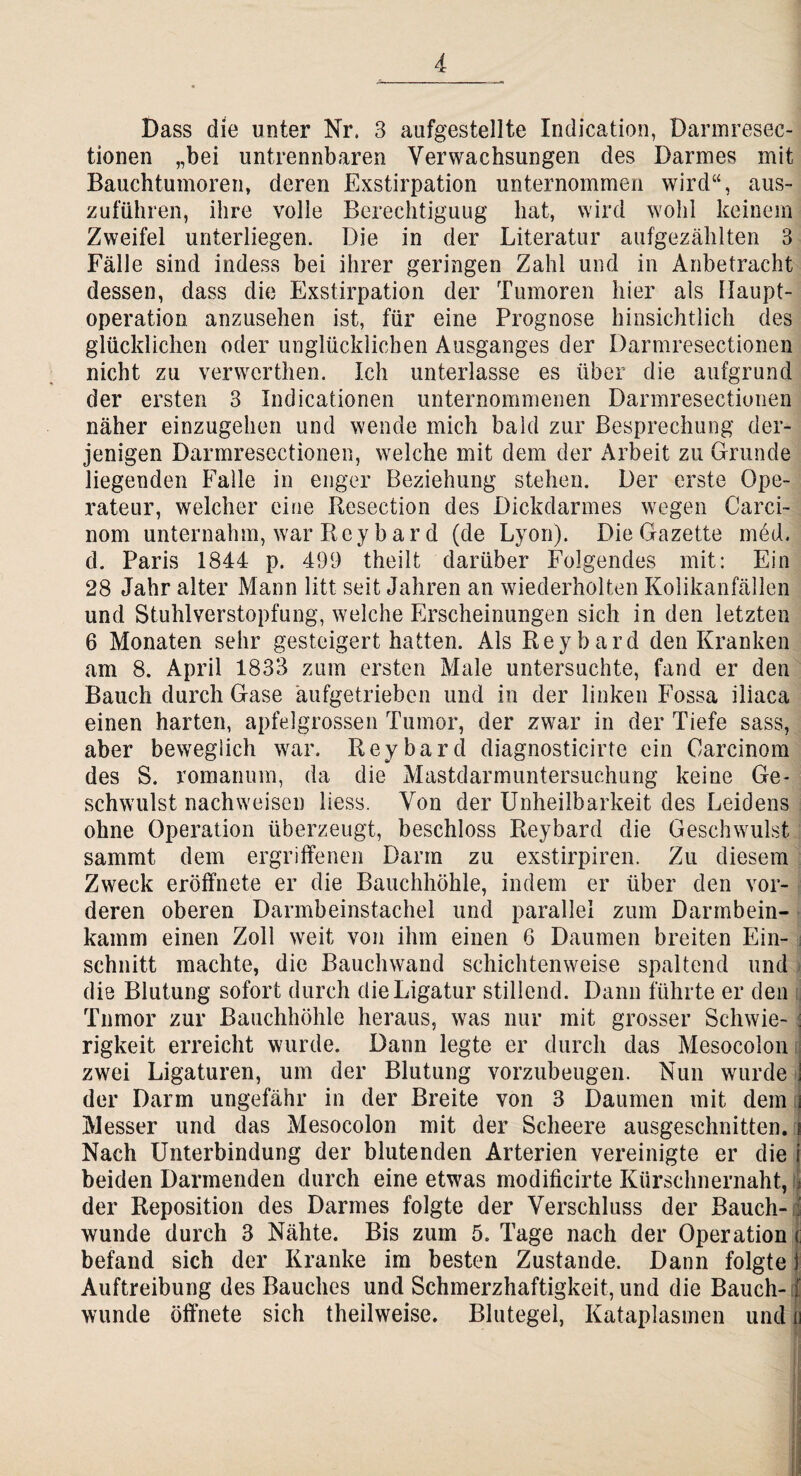 Dass die unter Nr. 3 aufgestellte Indication, Darmresec- tionen „bei untrennbaren Verwachsungen des Darmes mit Bauchtumoren, deren Exstirpation unternommen wird“, aus¬ zuführen, ihre volle Berechtigung hat, wird wohl keinem Zweifel unterliegen. Die in der Literatur aufgezählten 3 Fälle sind indess bei ihrer geringen Zahl und in Anbetracht dessen, dass die Exstirpation der Tumoren hier als llaupt- operation anzusehen ist, für eine Prognose hinsichtlich des glücklichen oder unglücklichen Ausganges der Darmresectionen nicht zu verwerthen. Ich unterlasse es über die aufgrund der ersten 3 Indicationen unternommenen Darmresectionen näher einzugehen und wende mich bald zur Besprechung der¬ jenigen Darmresectionen, welche mit dem der Arbeit zu Grunde liegenden Falle in enger Beziehung stehen. Der erste Ope¬ rateur, welcher eine Resection des Dickdarmes wegen Carci- nom unternahm, war Rey bar d (de Lyon). Die Gazette med. d. Paris 1844 p. 499 theilt darüber Folgendes mit: Ein 28 Jahr alter Mann litt seit Jahren an wiederholten Kolikanfällen und Stuhl Verstopfung, welche Erscheinungen sich in den letzten 6 Monaten sehr gesteigert hatten. Als Reybard den Kranken am 8. April 1833 zum ersten Male untersuchte, fand er den Bauch durch Gase äufgetrieben und in der linken Fossa iliaca einen harten, apfelgrossen Tumor, der zwar in der Tiefe sass, aber beweglich war. Reybard diagnosticirte ein Oarcinom des S. romanum, da die Mastdarmuntersuchung keine Ge¬ schwulst nachweisen Hess. Von der Unheilbarkeit des Leidens ohne Operation überzeugt, beschloss Reybard die Geschwulst sammt dem ergriffenen Dann zu exstirpiren. Zu diesem Zweck eröffnete er die Bauchhöhle, indem er über den vor¬ deren oberen Dannbeinstachel und parallel zum Darmbein¬ kamm einen Zoll weit von ihm einen 6 Daumen breiten Ein- j schnitt machte, die Bauchwand schichtenweise spaltend und die Blutung sofort durch die Ligatur stillend. Dann führte er den Tumor zur Bauchhöhle heraus, was nur mit grosser Schwie- j rigkeit erreicht wurde. Dann legte er durch das Mesocolon zwei Ligaturen, um der Blutung vorzubeugen. Nun wurde j der Darm ungefähr in der Breite von 3 Daumen mit dem Messer und das Mesocolon mit der Scheere ausgeschnitten, i Nach Unterbindung der blutenden Arterien vereinigte er die i beiden Darmenden durch eine etwas modificirte Kürschnernaht, der Reposition des Darmes folgte der Verschluss der Bauch- j wunde durch 3 Nähte. Bis zum 5. Tage nach der Operation ( befand sich der Kranke im besten Zustande. Dann folgte I Auftreibung des Bauches und Schmerzhaftigkeit, und die Bauch- f wunde öffnete sich theilweise. Blutegel, Kataplasinen und u