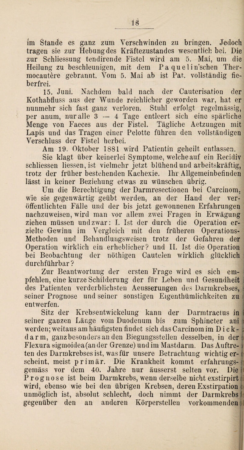 lg im Stande es ganz zum Verschwinden zu bringen. Jedoch tragen sie zur Hebung des Kräftezustandes wesentlich bei. Die zur Schliessung tendirende Fistel wird am 5. Mai, um die Heilung zu beschleunigen, mit dem P a qu e 1 i n’schen Ther- mocautere gebrannt. Vom 5. Mai ab ist Paf. vollständig fie¬ berfrei. 15. Juni. Nachdem bald nach der Cauterisation der Kothabfluss aus der Wunde reichlicher geworden war, hat er nunmehr sich fast ganz verloren. Stuhl erfolgt regelmässig, per anum, nur alle 3 — 4 Tage entleert sich eine spärliche Menge von Faeces aus der Fistel. Tägliche Aetzungen mit Lapis und das Tragen einer Peiotte führen den vollständigen Verschluss der Fistel herbei. Am 19. Oktober 1881 wird Patientin geheilt entlassen. Sie klagt über keinerlei Symptome, welche auf ein Piecidiv schliessen Hessen, ist vielmehr jetzt blühend und arbeitskräftig, trotz der früher bestehenden Kachexie. Ihr Allgemeinbefinden lässt in keiner Beziehung etwas zu wünschen übrig. Um die Berechtigung der Darmresectionen bei Carcinom. wie sie gegenwärtig geübt werden, an der Hand der ver¬ öffentlichten Fälle und der bis jetzt gewonnenen Erfahrungen nachzuweisen, wird man vor allem zwei Fragen in Erwägung ziehen müssen und zwar: I. Ist der durch die Operation er¬ zielte Gewinn im Vergleich mit den früheren Operations- Methoden und Behandlungsweisen trotz der Gefahren der Operation wirklich ein erheblicher? und II. Ist die Operation bei Beobachtung der nöthigen Cautelen wirklich glücklich durchführbar? Zur Beantwortung der ersten Frage wird es sich em¬ pfehlen, eine kurze Schilderung der für Leben und Gesundheit j des Patienten verderblichsten Aeusserungen des Darmkrebses, seiner Prognose und seiner sonstigen Eigenthümlichkeiten zu entwerfen. Sitz der Krebsentwickelung kann der Darmtractus in i seiner ganzen Länge vom Duodenum bis zum Sphincter ani i werden; weitaus am häufigsten findet sich das Carcinom im D i c k - ; darin, ganz besonders an den Biegungsstellen desselben, in der Flexura sigmoidea(an der Grenze) und im Mastdarm. Das Auftre- j ten des Darmkrebses ist, was für unsere Betrachtung wichtig er- i scheint, meist primär. Die Krankheit kommt erfahrungs-1 gemäss vor dem 40. Jahre nur äusserst selten vor. Die j Prognose ist beim Darmkrebs, wenn derselbe nicht exstirpirt wird, ebenso wie bei den übrigen Krebsen, deren Exstirpation i unmöglich ist, absolut schlecht, doch nimmt der Darmkrebs I gegenüber den an anderen Körperstellen vorkoinmenden i!