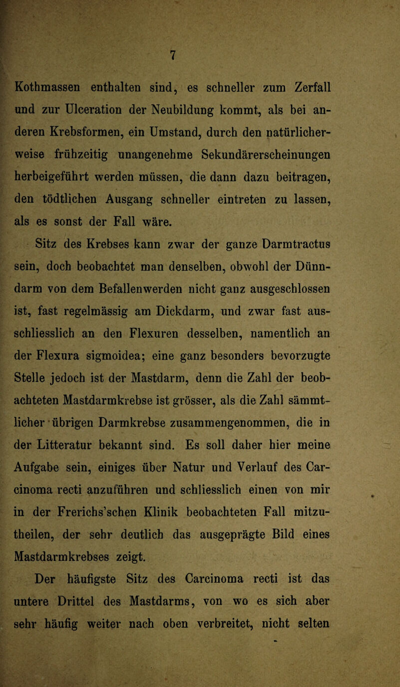 Kothmassen enthalten sind, es schneller zum Zerfall und zur Ulceration der Neubildung kommt, als bei an¬ deren Krebsformen, ein Umstand, durch den natürlicher¬ weise frühzeitig unangenehme Sekundärerscheinungen herbeigeführt werden müssen, die dann dazu beitragen, den tödtlichen Ausgang schneller eintreten zu lassen, als es sonst der Fall wäre. Sitz des Krebses kann zwar der ganze Darmtractus sein, doch beobachtet man denselben, obwohl der Dünn¬ darm von dem Befallenwerden nicht ganz ausgeschlossen ist, fast regelmässig am Dickdarm, und zwar fast aus¬ schliesslich an den Flexuren desselben, namentlich an der Flexura sigmoidea; eine ganz besonders bevorzugte Stelle jedoch ist der Mastdarm, denn die Zahl der beob¬ achteten Mastdarmkrebse ist grösser, als die Zahl sämmt- licher übrigen Darmkrebse zusammengenommen, die in der Litteratur bekannt sind. Es soll daher hier meine Aufgabe sein, einiges über Natur und Verlauf des Car¬ cinoma recti anzuführen und schliesslich einen von mir in der Frerichs’schen Klinik beobachteten Fall mitzu- theilen, der sehr deutlich das ausgeprägte Bild eines Mastdarmkrebses zeigt. Der häufigste Sitz des Carcinoma recti ist das untere Drittel des Mastdarms, von wo es sich aber sehr häufig weiter nach oben verbreitet, nicht selten