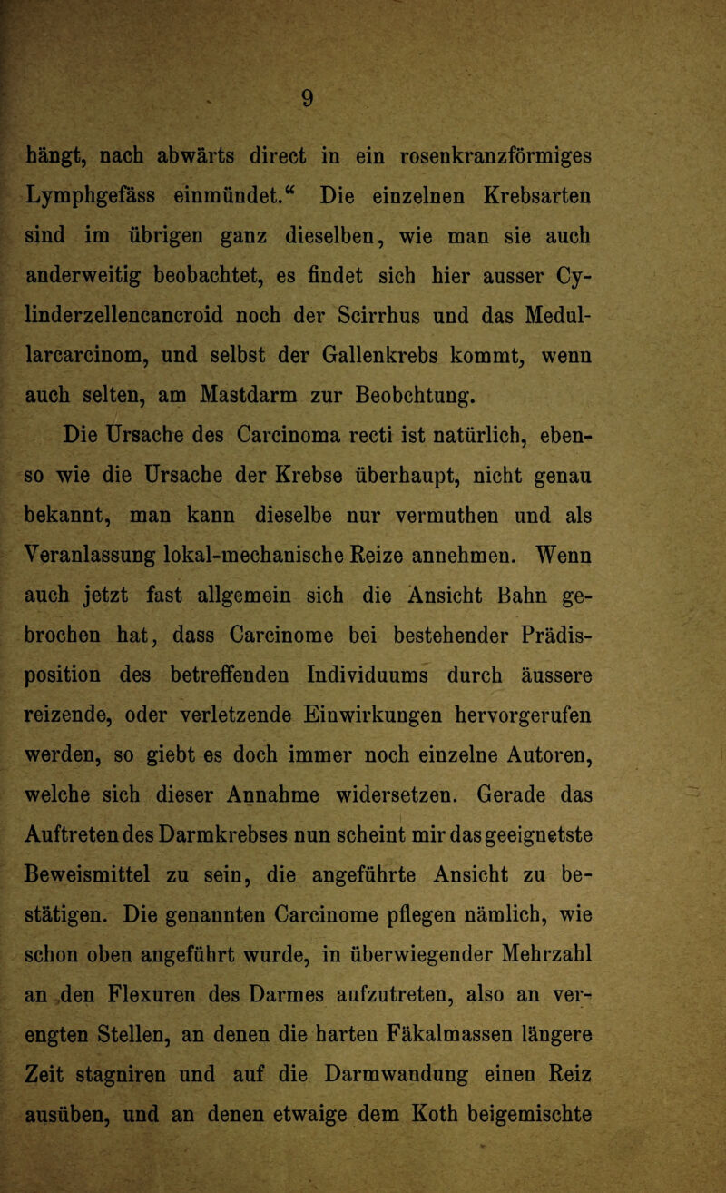 hängt, nach abwärts direct in ein rosenkranzförmiges Lymphgefäss einmündet.“ Die einzelnen Krebsarten sind im übrigen ganz dieselben, wie man sie auch anderweitig beobachtet, es findet sich hier ausser Cy- linderzellencancroid noch der Scirrhus und das Medul- larcarcinom, und selbst der Gallenkrebs kommt, wenn auch selten, am Mastdarm zur Beobchtung. Die Ursache des Carcinoma recti ist natürlich, eben¬ so wie die Ursache der Krebse überhaupt, nicht genau bekannt, man kann dieselbe nur vermuthen und als Veranlassung lokal-mechanische Reize annehmen. Wenn auch jetzt fast allgemein sich die Ansicht Bahn ge¬ brochen hat, dass Carcinome bei bestehender Prädis¬ position des betreifenden Individuums durch äussere reizende, oder verletzende Einwirkungen hervorgerufen werden, so giebt es doch immer noch einzelne Autoren, welche sich dieser Annahme widersetzen. Gerade das Auftreten des Darmkrebses nun scheint mir das geeignetste Beweismittel zu sein, die angeführte Ansicht zu be¬ stätigen. Die genannten Carcinome pflegen nämlich, wie schon oben angeführt wurde, in überwiegender Mehrzahl an den Flexuren des Darmes aufzutreten, also an ver¬ engten Stellen, an denen die harten Fäkalmassen längere Zeit stagniren und auf die Darmwandung einen Reiz ausüben, und an denen etwaige dem Koth beigemischte