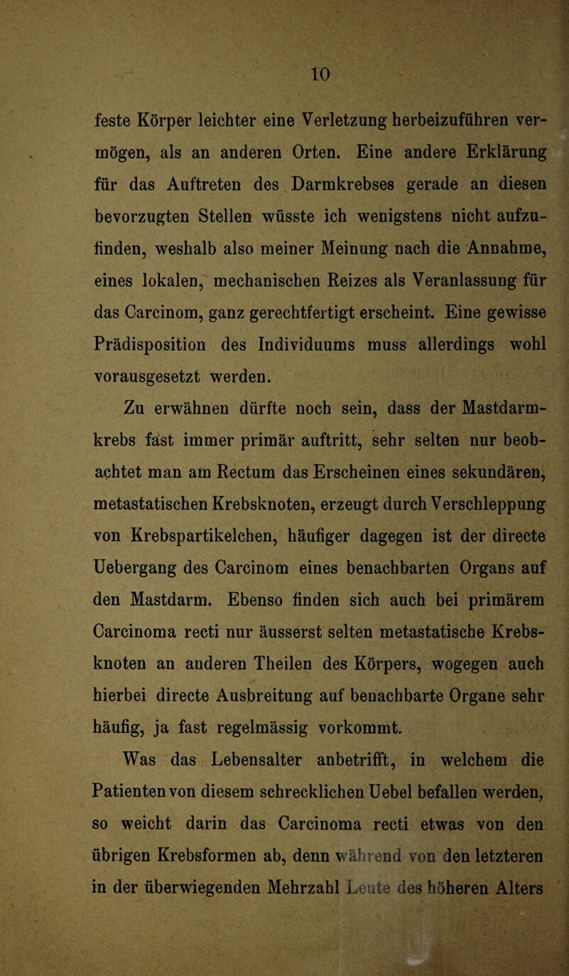 feste Körper leichter eine Verletzung herbeizuführen ver¬ mögen, als an anderen Orten. Eine andere Erklärung für das Auftreten des Darmkrebses gerade an diesen bevorzugten Stellen wüsste ich wenigstens nicht aufzu¬ finden, weshalb also meiner Meinung nach die Annahme, eines lokalen, mechanischen Reizes als Veranlassung für das Carcinom, ganz gerechtfertigt erscheint. Eine gewisse Prädisposition des Individuums muss allerdings wohl vorausgesetzt werden. Zu erwähnen dürfte noch sein, dass der Mastdarm¬ krebs fast immer primär auftritt, sehr selten nur beob¬ achtet man am Rectum das Erscheinen eines sekundären, metastatischen Krebsknoten, erzeugt durch Verschleppung von Krebspartikelchen, häufiger dagegen ist der directe Uebergang des Carcinom eines benachbarten Organs auf den Mastdarm. Ebenso finden sich auch bei primärem Carcinoma recti nur äusserst selten metastatische Krebs¬ knoten an anderen Theilen des Körpers, wogegen auch hierbei directe Ausbreitung auf benachbarte Organe sehr häufig, ja fast regelmässig vorkommt. Was das Lebensalter anbetrifft, in welchem die Patienten von diesem schrecklichen Uebel befallen werden, so weicht darin das Carcinoma recti etwas von den übrigen Krebsformen ab, denn während von den letzteren in der überwiegenden Mehrzahl Leute des höheren Alters