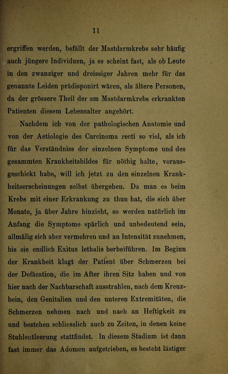 ergriffen werden, befällt der Mastdarmkrebs sehr häufig auch jüngere Individuen, ja es scheint fast, als ob Leute in den zwanziger und dreissiger Jahren mehr für das genannte Leiden prädisponirt wären, als ältere Personen, da der grössere Theil der am Mastdarmkrebs erkrankten Patienten diesem Lebensalter angehört. Nachdem ich von der pathologischen Anatomie und von der Aetiologie des Carcinoma recti so viel, als ich für das Verständniss der einzelnen Symptome und des gesammten Krankheitsbildes für nöthig halte, voraus¬ geschickt habe, will ich jetzt zu den einzelnen Krank¬ heitserscheinungen selbst ühergehen. Da man es beim Krebs mit einer Erkrankung zu thun hat, die sich über Monate, ja über Jahre hinzieht, so werden natürlich im Anfang die Symptome spärlich und unbedeutend sein, allmälig sich aber vermehren und an Intensität zunehmen, bis sie endlich Exitus lethalis herbeiführen. Im Beginn der Krankheit klagt der Patient über Schmerzen bei der Defäcation, die im After ihren Sitz haben und von hier nach der Nachbarschaft ausstrahlen, nach dem Kreuz¬ bein, den Genitalien und den unteren Extremitäten, die Schmerzen nehmen nach und nach an Heftigkeit zu und bestehen schliesslich auch zu Zeiten, in denen keine Stuhlentleerung stattfindet. In diesem Stadium ist dann fast immer das Adomen aufgetrieben, es besteht lästiger