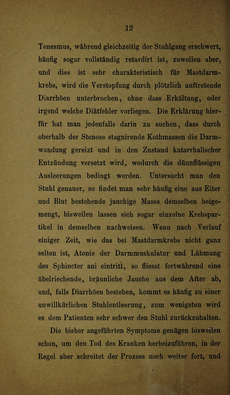 Tenesmus, während gleichzeitig der Stuhlgang erschwert, häufig sogar vollständig retardirt ist, zuweilen aber, und dies ist sehr charakteristisch für Mastdarm¬ krebs, wird die Verstopfung durch plötzlich auftretende Diarrhöen unterbrochen, ohne dass Erkältung, oder irgend welche Diätfehler vorliegen. Die Erklärung hier¬ für hat man jedenfalls darin zu suchen, dass durch oberhalb der Stenose stagnirende Kothmassen die Darm¬ wandung gereizt und in den Zustand katarrhalischer Entzündung versetzt wird, wodurch die dünnflüssigen Ausleerungen bedingt werden. Untersucht man den Stuhl genauer, so findet man sehr häufig eine aus Eiter und Blut bestehende jauchige Masse demselben beige¬ mengt, bisweilen lassen sich sogar einzelne Krebspar¬ tikel in demselben nachweisen. Wenn nach Verlauf einiger Zeit, wie das bei Mastdarmkrebs nicht ganz selten ist, Atonie der Darmmuskulatur und Lähmung des Sphincter ani eintritt, so fliesst fortwährend eine übelriechende, bräunliche Jauche aus dem After ab, und, falls Diarrhöen bestehen, kommt es häufig zu einer unwillkürlichen Stuhlentleerung, zum wenigsten wird es dem Patienten sehr schwer den Stuhl zurückzuhalten. Die bisher angeführten Symptome genügen bisweilen schon, um den Tod des Kranken herbeizuführen, in der Regel aber schreitet der Prozess noch weiter fort, und