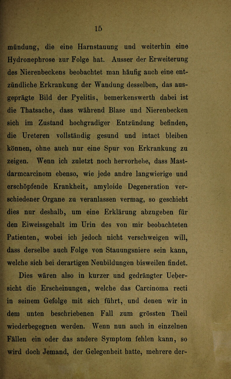 mündung, die eine Harnstauung und weiterhin eine Hydronephrose zur Folge hat. Ausser der Erweiterung des Nierenbeckens beobachtet man häufig auch eine ent¬ zündliche Erkrankung der Wandung desselben, das aus¬ geprägte Bild der Pyelitis, bemerkenswerth dabei ist die Thatsache, dass während Blase und Nierenbecken sich im Zustand hochgradiger Entzündung befinden, die Ureteren vollständig gesund und intact bleiben können, ohne auch nur eine Spur von Erkrankung zu zeigen. Wenn ich zuletzt noch hervorhebe, dass Mast- darmcarcinom ebenso, wie jede andre langwierige und erschöpfende Krankheit, amyloide Degeneration ver¬ schiedener Organe zu veranlassen vermag, so geschieht dies nur deshalb, um eine Erklärung abzugeben für den Eiweissgehalt im Urin des von mir beobachteten Patienten, wobei ich jedoch nicht verschweigen will, dass derselbe auch Folge von Stauungsniere sein kann, welche sich bei derartigen Neubildungen bisweilen findet. Dies wären also in kurzer und gedrängter Ueber- sicht die Erscheinungen, welche das Carcinoma recti in seinem Gefolge mit sich führt, und denen wir in dem unten beschriebenen Fall zum grössten Theil wiederbegegnen werden. Wenn nun auch in einzelnen Fällen ein oder das andere Symptom fehlen kann, so wird doch Jemand, der Gelegenheit hatte, mehrere der-