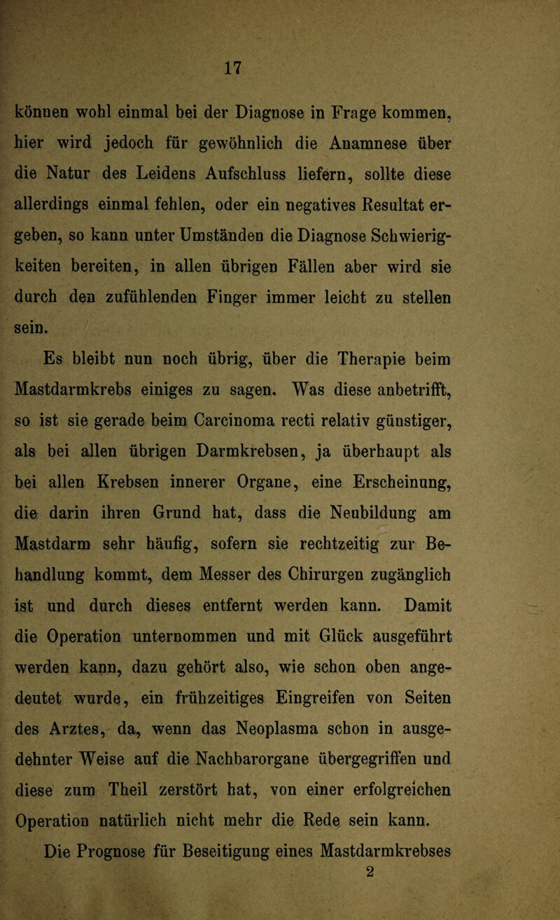 könuen wohl einmal bei der Diagnose in Frage kommen, hier wird jedoch für gewöhnlich die Anamnese über die Natur des Leidens Aufschluss liefern, sollte diese allerdings einmal fehlen, oder ein negatives Resultat er¬ geben, so kann unter Umständen die Diagnose Schwierig¬ keiten bereiten, in allen übrigen Fällen aber wird sie durch den zufühlenden Finger immer leicht zu stellen sein. Es bleibt nun noch übrig, über die Therapie beim Mastdarmkrebs einiges zu sagen. Was diese anbetrifft, so ist sie gerade beim Carcinoma recti relativ günstiger, als bei allen übrigen Darmkrebsen, ja überhaupt als bei allen Krebsen innerer Organe, eine Erscheinung, die darin ihren Grund hat, dass die Neubildung am Mastdarm sehr häufig, sofern sie rechtzeitig zur Be¬ handlung kommt, dem Messer des Chirurgen zugänglich ist und durch dieses entfernt werden kann. Damit die Operation unternommen und mit Glück ausgeführt werden kann, dazu gehört also, wie schon oben ange¬ deutet wurde, ein frühzeitiges Eingreifen von Seiten des Arztes, da, wenn das Neoplasma schon in ausge¬ dehnter Weise auf die Nachbarorgane übergegriffen und diese zum Theil zerstört hat, von einer erfolgreichen Operation natürlich nicht mehr die Rede sein kann. Die Prognose für Beseitigung eines Mastdarmkrebses 2