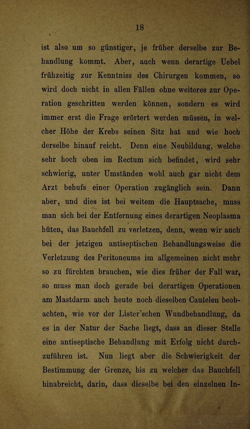 ist also um so günstiger, je früher derselbe zur Be¬ handlung kommt. Aber, auch wenn derartige Uebel frühzeitig zur Kenntniss des Chirurgen kommen, so wird doch nicht in allen Fällen ohne weiteres zur Ope¬ ration geschritten werden können, sondern es wird immer erst die Frage erörtert werden müssen, in wel¬ cher Höhe der Krebs seinen Sitz hat und wie hoch derselbe hinauf reicht. Denn eine Neubildung, welche sehr hoch oben im Rectum sich befindet, wird sehr schwierig, unter Umständen wohl auch gar nicht dem Arzt behufs einer Operation zugänglich sein. Dann aber, und dies ist bei weitem die Hauptsache, muss man sich bei der Entfernung eines derartigen Neoplasma hüten, das Bauchfell zu verletzen, denn, wenn wir auch bei der jetzigen antiseptischen Behandlungsweise die Verletzung des Peritoneums im allgemeinen nicht mehr so zu fürchten brauchen, wie dies früher der Fall war, so muss man doch gerade bei derartigen Operationen am Mastdarm, auch heute noch dieselben Cautelen beob¬ achten, wie vor der Lister’schen Wundbehandlung, da es in der Natur der Sache liegt, dass an dieser Stelle eine antiseptische Behandlung mit Erfolg nicht durch¬ zuführen ist. Nun liegt aber die Schwierigkeit der Bestimmung der Grenze, bis zu welcher das Bauchfell hinabreicht, darin, dass dieselbe bei den einzelnen In-
