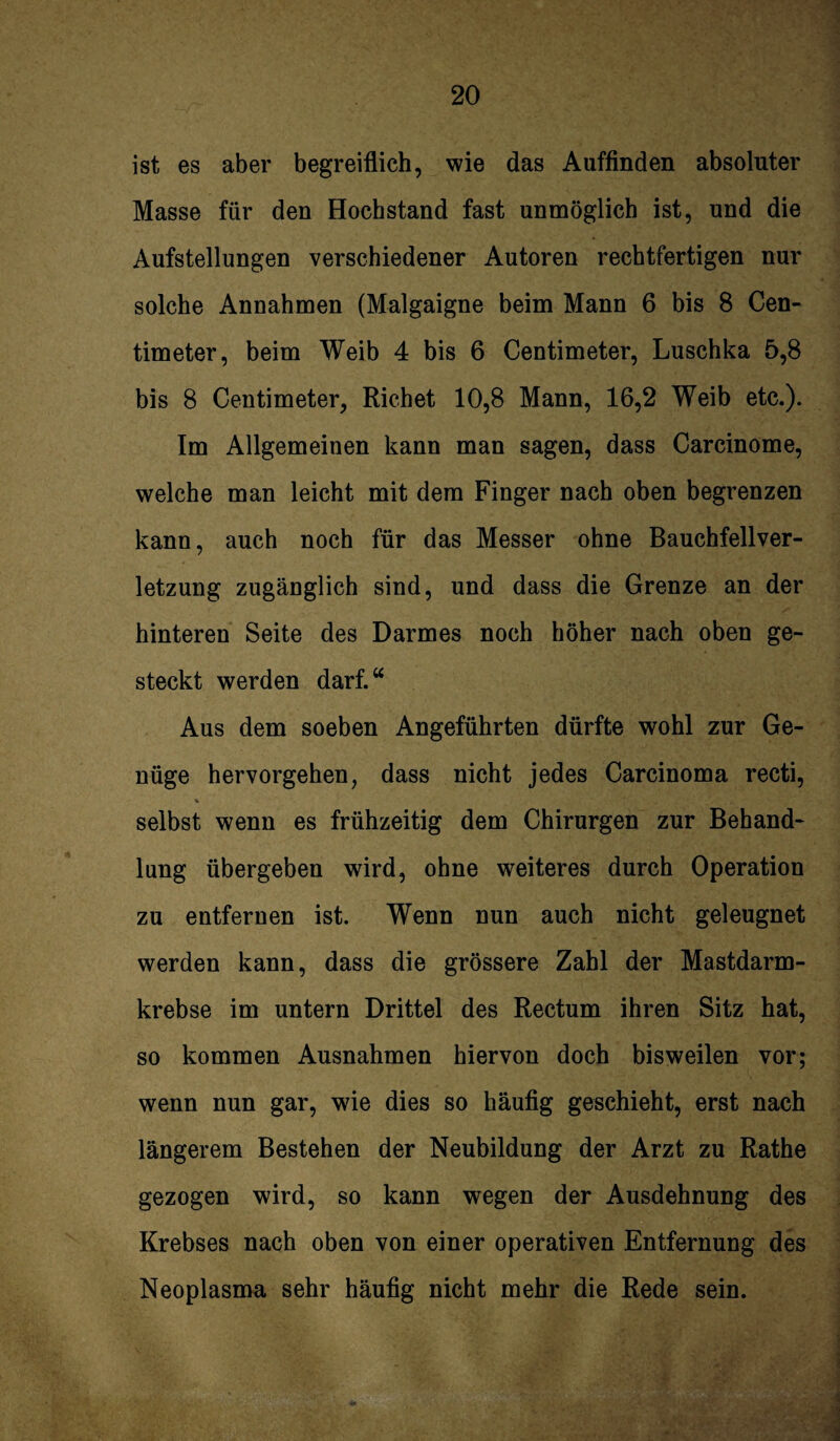 ist es aber begreiflich, wie das Auffinden absoluter Masse für den Hochstand fast unmöglich ist, und die Aufstellungen verschiedener Autoren rechtfertigen nur solche Annahmen (Malgaigne beim Mann 6 bis 8 Cen- timeter, beim Weib 4 bis 6 Centimeter, Luschka 5,8 bis 8 Centimeter, Richet 10,8 Mann, 16,2 Weib etc.). Im Allgemeinen kann man sagen, dass Carcinome, welche man leicht mit dem Finger nach oben begrenzen kann, auch noch für das Messer ohne Bauchfellver¬ letzung zugänglich sind, und dass die Grenze an der hinteren Seite des Darmes noch höher nach oben ge¬ steckt werden darf.“ Aus dem soeben Angeführten dürfte wohl zur Ge¬ nüge hervorgehen, dass nicht jedes Carcinoma recti, % selbst wenn es frühzeitig dem Chirurgen zur Behand¬ lung übergeben wird, ohne weiteres durch Operation zu entfernen ist. Wenn nun auch nicht geleugnet werden kann, dass die grössere Zahl der Mastdarm¬ krebse im untern Drittel des Rectum ihren Sitz hat, so kommen Ausnahmen hiervon doch bisweilen vor; wenn nun gar, wie dies so häufig geschieht, erst nach längerem Bestehen der Neubildung der Arzt zu Rathe gezogen wird, so kann wegen der Ausdehnung des Krebses nach oben von einer operativen Entfernung des Neoplasma sehr häufig nicht mehr die Rede sein.