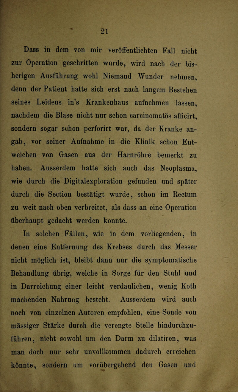 l Dass in dem von mir veröffentlichten Fall nicht zur Operation geschritten wurde, wird nach der bis¬ herigen Ausführung wohl Niemand Wunder nehmen, denn der Patient hatte sich erst nach langem Bestehen seines Leidens in’s Krankenhaus aufnehmen lassen, nachdem die Blase nicht nur schon carcinomatös afficirt, sondern sogar schon perforirt war, da der Kranke an¬ gab, vor seiner Aufnahme in die Klinik schon Ent¬ weichen von Gasen aus der Harnröhre bemerkt zu haben. Ausserdem hatte sich auch das Neoplasma, wie durch die Digitalexploration gefunden und später durch die Section bestätigt wurde, schon im Rectum zu weit nach oben verbreitet, als dass an eine Operation überhaupt gedacht werden konnte. In solchen Fällen, wie in dem vorliegenden, in denen eine Entfernung des Krebses durch das Messer nicht möglich ist, bleibt dann nur die symptomatische Behandlung übrig, welche in Sorge für den Stuhl und in Darreichung einer leicht verdaulichen, wenig Koth machenden Nahrung besteht. Ausserdem wird auch noch von einzelnen Autoren empfohlen, eine Sonde von mässiger Stärke durch die verengte Stelle hindurchzu¬ führen, nicht sowohl um den Darm zu dilatiren, was man doch nur sehr unvollkommen dadurch erreichen könnte, sondern um vorübergehend den Gasen und