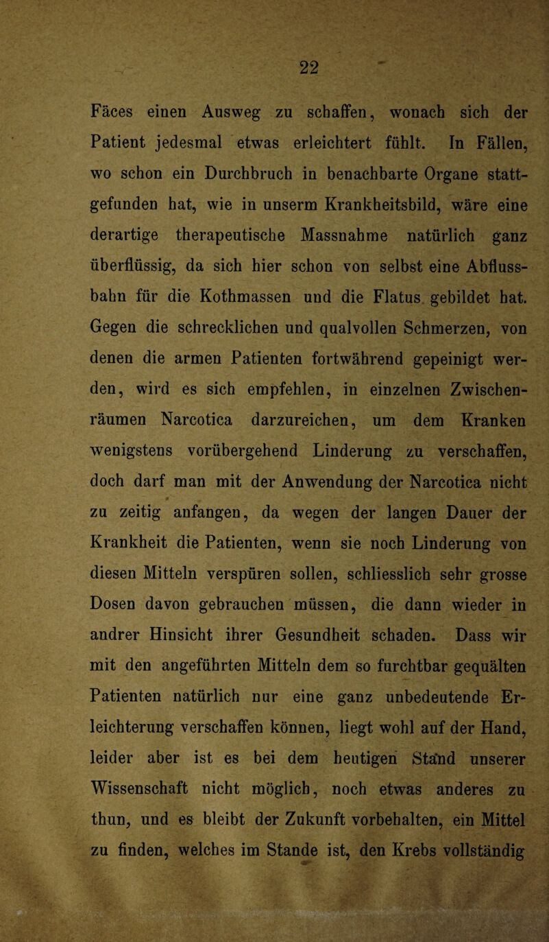 Fäces einen Ausweg zu schaffen, wonach sich der Patient jedesmal etwas erleichtert fühlt. In Fällen, wo schon ein Durchbruch in benachbarte Organe statt¬ gefunden hat, wie in unserm Krankheitsbild, wäre eine derartige therapeutische Massnahme natürlich ganz überflüssig, da sich hier schon von selbst eine Abfluss¬ bahn für die Kothmassen und die Flatus gebildet hat. Gegen die schrecklichen und qualvollen Schmerzen, von denen die armen Patienten fortwährend gepeinigt wer¬ den, wird es sich empfehlen, in einzelnen Zwischen¬ räumen Narcotica darzureichen, um dem Kranken wenigstens vorübergehend Linderung zu verschaffen, doch darf man mit der Anwendung der Narcotica nicht zu zeitig anfangen, da wegen der langen Dauer der Krankheit die Patienten, wenn sie noch Linderung von diesen Mitteln verspüren sollen, schliesslich sehr grosse Dosen davon gebrauchen müssen, die dann wieder in andrer Hinsicht ihrer Gesundheit schaden. Dass wir mit den angeführten Mitteln dem so furchtbar gequälten Patienten natürlich nur eine ganz unbedeutende Er¬ leichterung verschaffen können, liegt wohl auf der Hand, leider aber ist es bei dem heutigen Ständ unserer Wissenschaft nicht möglich, noch etwas anderes zu thun, und es bleibt der Zukunft Vorbehalten, ein Mittel zu finden, welches im Stande ist, den Krebs vollständig