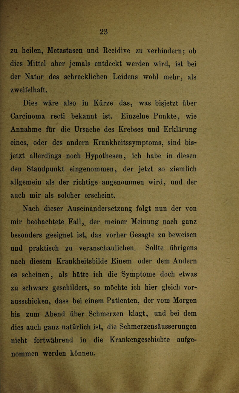 zu heilen, Metastasen und Recidive zu verhindern; ob dies Mittel aber jemals entdeckt werden wird, ist bei der Natur des schrecklichen Leidens wohl mehr, als zweifelhaft. Dies wäre also in Kürze das, was bisjetzt über Carcinoma recti bekannt ist. Einzelne Punkte, wie Annahme für die Ursache des Krebses und Erklärung eines, oder des andern Krankheitssymptoms, sind bis¬ jetzt allerdings noch Hypothesen, ich habe in diesen den Standpunkt eingenommen, der jetzt so ziemlich allgemein als der richtige angenommen wird, und der auch mir als solcher erscheint. Nach dieser Auseinandersetzung folgt nun der von mir beobachtete Fall, der meiner Meinung nach ganz besonders geeignet ist, das vorher Gesagte zu beweisen und praktisch zu veranschaulichen. Sollte übrigens nach diesem Krankheitsbilde Einem oder dem Andern es scheinen, als hätte ich die Symptome doch etwas zu schwarz geschildert, so möchte ich hier gleich vor¬ ausschicken, dass bei einem Patienten, der vom Morgen bis zum Abend über Schmerzen klagt, und bei dem dies auch ganz natürlich ist, die Schmerzensäusserungen nicht fortwährend in die Krankengeschichte aufge¬ nommen werden können.