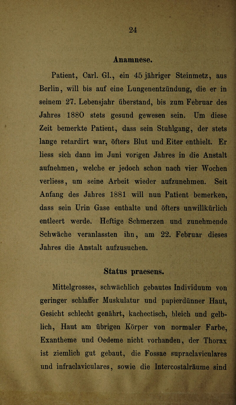 Anamnese. Patient, Carl. GL, ein 45 jähriger Steinmetz, aus Berlin, will bis auf eine Lungenentzündung, die er in seinem 27. Lebensjahr überstand, bis zum Februar des Jahres 1880 stets gesund gewesen sein. Um diese Zeit bemerkte Patient, dass sein Stuhlgang, der stets lange retardirt war, öfters Blut und Eiter enthielt. Er Hess sich dann im Juni vorigen Jahres in die Anstalt aufnehmen, welche er jedoch schon nach vier Wochen verliess, um seine Arbeit wieder aufzunehmen. Seit Anfang des Jahres 1881 will nun Patient bemerken, dass sein Urin Gase enthalte und öfters unwillkürlich entleert werde. Heftige Schmerzen und zunehmende Schwäche veranlassten ihn, am 22. Februar dieses Jahres die Anstalt aufzusuchen. Status praesens. Mittelgrosses, schwächlich gebautes Individuum von geringer schlaffer Muskulatur und papierdünner Haut, Gesicht schlecht genährt, kachectisch, bleich und gelb¬ lich, Haut am übrigen Körper von normaler Farbe, Exantheme und Oedeme nicht vorhanden, der Thorax ist ziemlich gut gebaut, die Fossae supraclaviculares und infraclaviculares, sowie die Intercostalräume sind