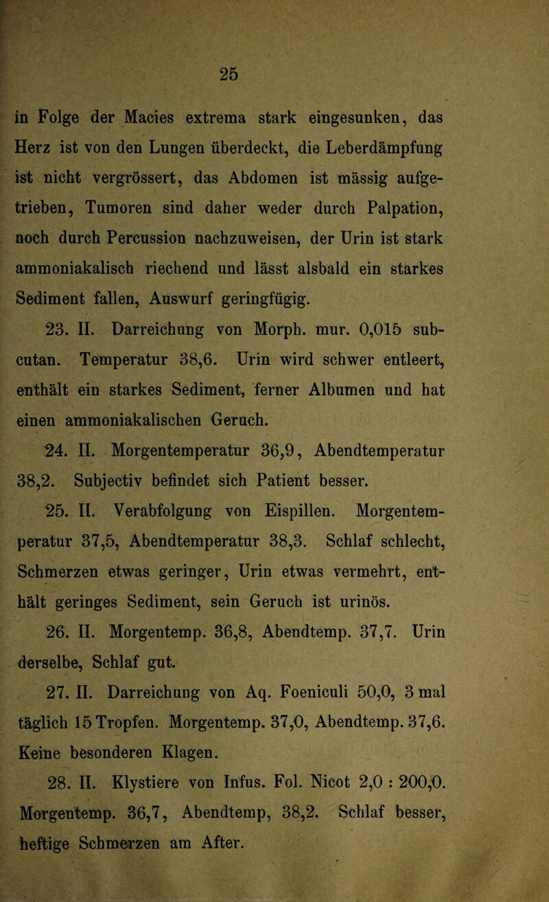 in Folge der Macies extrema stark eingesunken, das Herz ist von den Lungen überdeckt, die Leberdämpfung ist nicht vergrössert, das Abdomen ist massig aufge¬ trieben, Tumoren sind daher weder durch Palpation, noch durch Percussion nachzuweisen, der Urin ist stark ammoniakalisch riechend und lässt alsbald ein starkes Sediment fallen, Auswurf geringfügig. 23. II. Darreichung von Morph, mur. 0,015 sub- cutan. Temperatur 38,6. Urin wird schwer entleert, enthält ein starkes Sediment, ferner Albumen und hat einen ammoniakalischen Geruch. 24. II. Morgentemperatur 36,9, Abendtemperatur 38,2. Subjectiv befindet sich Patient besser. 25. II. Verabfolgung von Eispillen. Morgentem¬ peratur 37,5, Abendtemperatur 38,3. Schlaf schlecht, Schmerzen etwas geringer, Urin etwas vermehrt, ent¬ hält geringes Sediment, sein Geruch ist urinös. 26. II. Morgentemp. 36,8, Abendtemp. 37,7. Urin derselbe, Schlaf gut. 27. II. Darreichung von Aq. Foeniculi 50,0, 3 mal täglich 15 Tropfen. Morgentemp. 37,0, Abendtemp. 37,6. Keine besonderen Klagen. 28. II. Klystiere von Infus. Fol. Nicot 2,0 : 200,0. Morgentemp. 36,7, Abendtemp, 38,2. Schlaf besser, heftige Schmerzen am After.