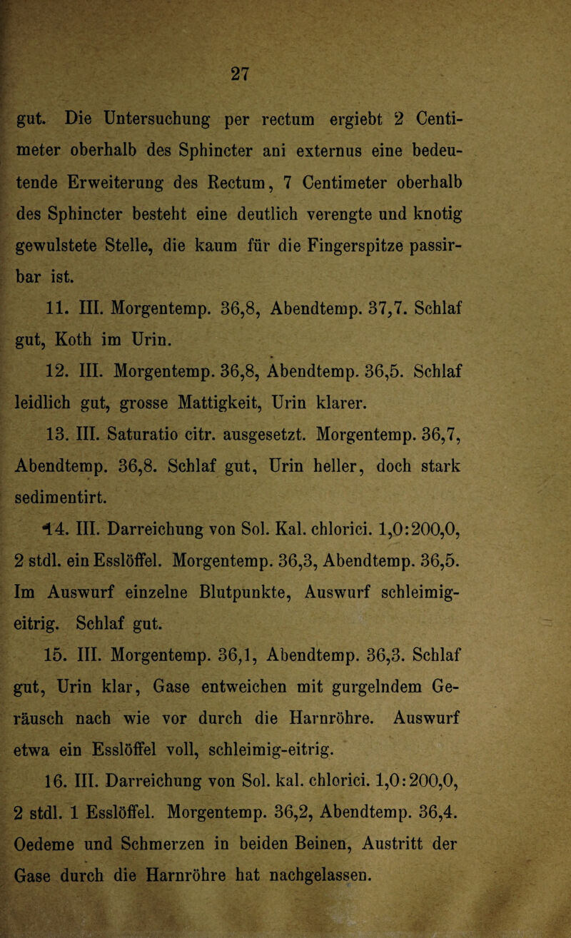 gut. Die Untersuchung per rectum ergiebt 2 Centi- meter oberhalb des Sphincter ani externus eine bedeu¬ tende Erweiterung des Rectum, 7 Centimeter oberhalb des Sphincter besteht eine deutlich verengte und knotig gewulstete Stelle, die kaum für die Fingerspitze passir- bar ist. 11. III. Morgentemp. 36,8, Abendtemp. 37,7. Schlaf gut, Koth im Urin. 12. III. Morgentemp. 36,8, Abendtemp. 36,5. Schlaf leidlich gut, grosse Mattigkeit, Urin klarer. 13. III. Saturatio citr. ansgesetzt. Morgentemp. 36,7, Abendtemp. 36,8. Schlaf gut, Urin heller, doch stark sedimentirt. i.4. III. Darreichung von Sol. Kal. chlorici. 1,0:200,0, 2 stdl. ein Esslöffel. Morgentemp. 36,3, Abendtemp. 36,5. Im Auswurf einzelne Blutpunkte, Auswurf schleimig¬ eitrig. Schlaf gut. 15. III. Morgentemp. 36,1, Abendtemp. 36,3. Schlaf gut, Urin klar, Gase entweichen mit gurgelndem Ge¬ räusch nach wie vor durch die Harnröhre. Auswurf etwa ein Esslöffel voll, schleimig-eitrig. 16. III. Darreichung von Sol. kal. chlorici. 1,0:200,0, 2 stdl. 1 Esslöffel. Morgentemp. 36,2, Abendtemp. 36,4. Oedeme und Schmerzen in beiden Beinen, Austritt der Gase durch die Harnröhre hat nachgelassen.