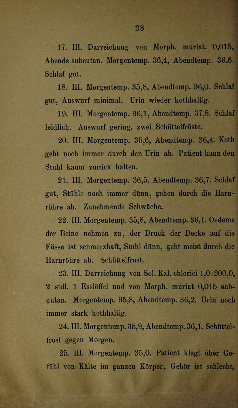 17. III. Darreichung von Morph, muriat. 0,015, Abends subcutan. Morgentemp. 36,4, Abendtemp. 36,6. Schlaf gut. 18. III. Morgentemp. 35,8, Abendtemp. 36,0. Schlaf gut, Auswurf minimal. Urin wieder kothhaltig. 19. III. Morgentemp. 36,1, Abendtemp. 37,8. Schlaf leidlich. Auswurf gering, zwei Schüttelfröste. 20. III. Morgentemp. 35,6, Abendtemp. 36,4. Koth geht noch immer durch den Urin ab. Patient kann den Stuhl kaum zurück halten. 21. III. Morgentemp. 36,5, Abendtemp. 36,7. Schlaf gut, Stühle noch immer dünn, gehen durch die Harn¬ röhre ab. Zunehmende Schwäche. 22. III. Morgentemp. 35,8, Abendtemp. 36,1. Oedeme der Beine nehmen zu, der Druck der Decke auf die Füsse ist schmerzhaft, Stuhl dünn, geht meist durch die Harnröhre ab. Schüttelfrost. 23. III. Darreichung von Sol. Kal. chlorici 1,0:200,0, 2 stdl. 1 Esslöffel und von Morph, muriat 0,015 sub¬ cutan. Morgentemp. 35,8, Abendtemp. 36,2. Urin noch immer stark kothhaltig. 24. III. Morgentemp. 35,9, Abendtemp. 36,1. Schüttel¬ frost gegen Morgen. 25. III. Morgentemp. 35,0. Patient klagt über Ge¬ fühl von Kälte im ganzen Körper, Gehör ist schlecht,
