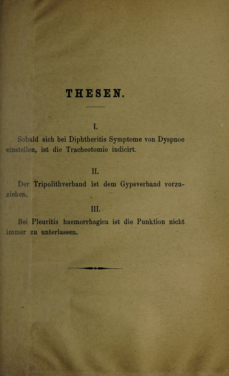 THESEN. i. Sobald sich bei Diphtheritis Symptome von Dyspnoe einstellen, ist die Tracheotomie indicirt. . '3' tx II. Der Tripolithverband ist dem Gypsverband vorzu¬ ziehen. III. Bei Pleuritis haemorrhagica ist die Punktion nicht immer zu unterlassen.