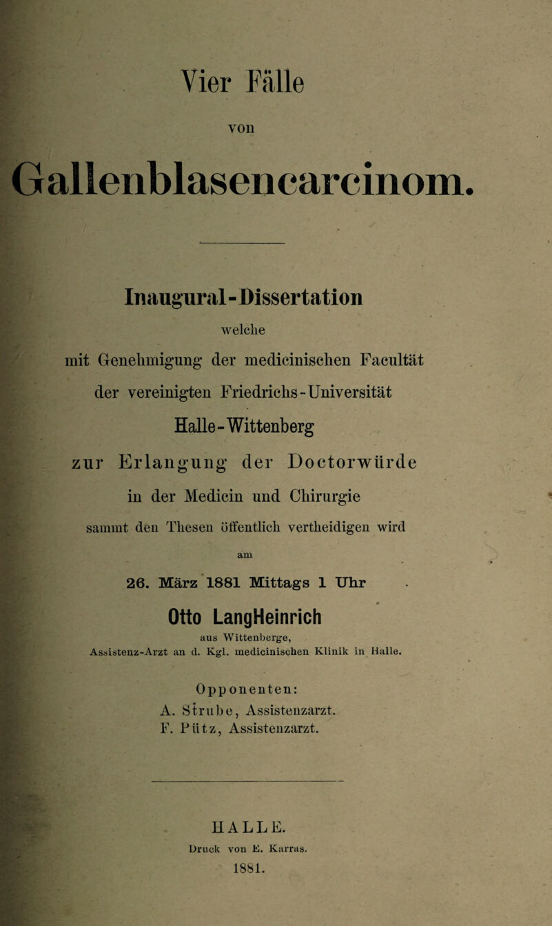 Vier Fälle von Gallenblasenearcdnom Inaugural - Dissertation welche mit Genehmigung der medicinischen Facultät der vereinigten Friedrichs-Universität Halle-Wittenberg zur Erlangung der Doctorwürde in der Medicin und Chirurgie sammt den Thesen öffentlich vertheidigen wird am 26. März 1881 Mittags 1 Uhr Otto LangHeinrich ans Wittenberge, Assistenz-Arzt an cl. Kgl. medicinischen Klinik in Halle. Opponenten: A. Strube, Assistenzarzt. F. Pütz, Assistenzarzt. HALLE. Druck von E. Karras.