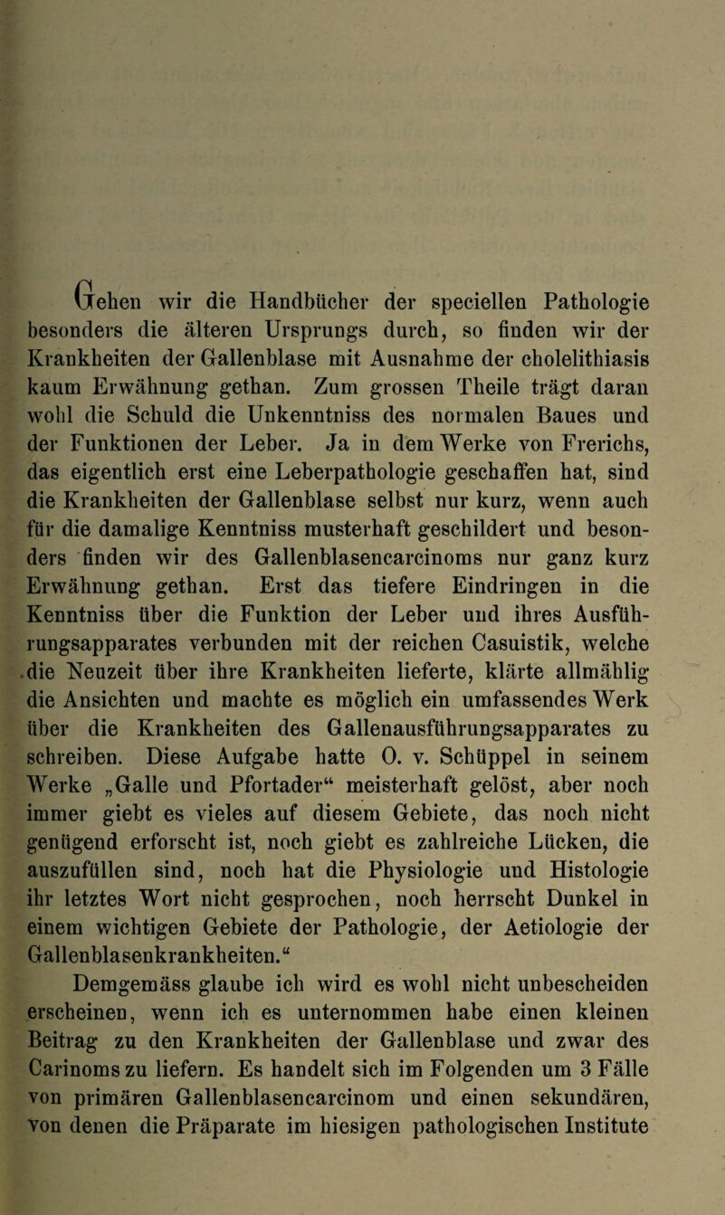 Gehen wir die Handbücher der speciellen Pathologie besonders die älteren Ursprungs durch, so finden wir der Krankheiten der Gallenblase mit Ausnahme der cholelithiasis kaum Erwähnung gethan. Zum grossen Theile trägt daran wohl die Schuld die Unkenntniss des normalen Baues und der Funktionen der Leber. Ja in dem Werke von Frerichs, das eigentlich erst eine Leberpathologie geschaffen hat, sind die Krankheiten der Gallenblase selbst nur kurz, wenn auch für die damalige Kenntniss musterhaft geschildert und beson¬ ders finden wir des Gallenblasencarcinoms nur ganz kurz Erwähnung gethan. Erst das tiefere Eindringen in die Kenntniss über die Funktion der Leber und ihres Ausfüh¬ rungsapparates verbunden mit der reichen Casuistik, welche die Neuzeit über ihre Krankheiten lieferte, klärte allmählig die Ansichten und machte es möglich ein umfassendes Werk über die Krankheiten des Gallenausführungsapparates zu schreiben. Diese Aufgabe hatte 0. v. Schüppel in seinem Werke „Galle und Pfortader“ meisterhaft gelöst, aber noch immer giebt es vieles auf diesem Gebiete, das noch nicht genügend erforscht ist, noch giebt es zahlreiche Lücken, die auszufüllen sind, noch hat die Physiologie und Histologie ihr letztes Wort nicht gesprochen, noch herrscht Dunkel in einem wichtigen Gebiete der Pathologie, der Aetiologie der Gallenblasenkrankheiten.“ Demgemäss glaube ich wird es wohl nicht unbescheiden erscheinen, wenn ich es unternommen habe einen kleinen Beitrag zu den Krankheiten der Gallenblase und zwar des Carinomszu liefern. Es handelt sich im Folgenden um 3 Fälle von primären Gallenblasencarcinom und einen sekundären, von denen die Präparate im hiesigen pathologischen Institute