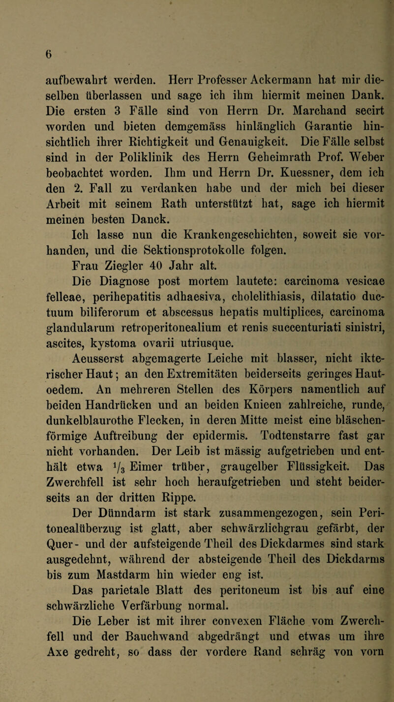 aufbewahrt werden. Herr Professer Ackermann hat mir die¬ selben überlassen und sage ich ihm hiermit meinen Dank. Die ersten 3 Fälle sind von Herrn Dr. Marchand secirt worden und bieten demgemäss hinlänglich Garantie hin¬ sichtlich ihrer Richtigkeit und Genauigkeit. Die Fälle selbst sind in der Poliklinik des Herrn Geheimrath Prof. Weber beobachtet worden. Ihm und Herrn Dr. Kuessner, dem ich den 2. Fall zu verdanken habe und der mich bei dieser Arbeit mit seinem Rath unterstützt hat, sage ich hiermit meinen besten Danck. Ich lasse nun die Krankengeschichten, soweit sie vor¬ handen, und die Sektionsprotokolle folgen. Frau Ziegler 40 Jahr alt. Die Diagnose post mortem lautete: carcinoma vesicae felleae, perihepatitis adhaesiva, cholelithiasis, dilatatio duc- tuum biliferorum et abscessus hepatis multiplices, carcinoma glandularum retroperitonealium et renis succenturiati sinistri, ascites, kystoma ovarii utriusque. Aeusserst abgemagerte Leiche mit blasser, nicht ikte- rischer Haut; an den Extremitäten beiderseits geringes Haut- oedem. An mehreren Stellen des Körpers namentlich auf beiden Handrücken und an beiden Knieen zahlreiche, runde, dunkelblaurothe Flecken, in deren Mitte meist eine bläschen¬ förmige Auftreibung der epidermis. Todtenstarre fast gar nicht vorhanden. Der Leib ist mässig aufgetrieben und ent¬ hält etwa V3 Eimer trüber, graugelber Flüssigkeit. Das Zwerchfell ist sehr hoch heraufgetrieben und steht beider¬ seits an der dritten Rippe. Der Dünndarm ist stark zusammengezogen, sein Peri¬ tonealüberzug ist glatt, aber schwärzlichgrau gefärbt, der Quer- und der aufsteigende Theil des Dickdarmes sind stark ausgedehnt, während der absteigende Theil des Dickdarms bis zum Mastdarm hin wieder eng ist. Das parietale Blatt des peritoneum ist bis auf eine schwärzliche Verfärbung normal. Die Leber ist mit ihrer convexen Fläche vom Zwerch¬ fell und der Bauchwand abgedrängt und etwas um ihre Axe gedreht, so dass der vordere Rand schräg von vorn