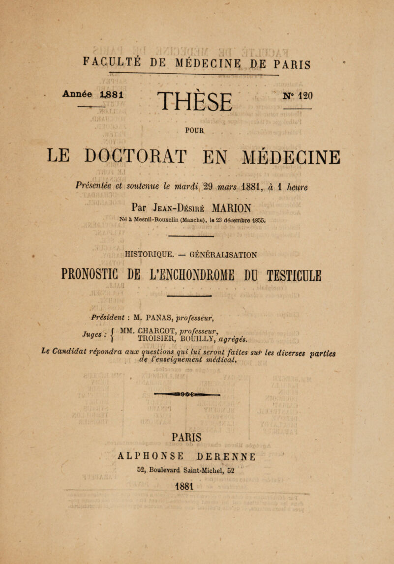 FACULTÉ DE MÉDECINE DE PARIS Année 1381 THESE N’ ^ .Mai ... • . . -, POUR • 4 LE DOCTORAT EN MÉDECINE „ r H1'h A j, • « « « % % # # 4 Di .(.iji), . i • ’ 1 ki fci 4 « » 4 ( . • • . . ,» » ‘ ‘ t ' Présentée et soutenue le mardi 29 mars 1881, à 1 tawre N* -. Par Jean-Désiré MARION Né à Mesnil-Rouxelin (Manche), le 23 décembre 1855. HISTORIQUE. — GÉNÉRALISATION PRONOSTIC DE L’ENCHONDROME DU TESTICULE T t I (I Président : M. PANAS, professeur, hmec • I MM. CHARCOT, professeur, juges . ^ TROISIER, BOUILLY, agrégés. le Candidat répondra aux questions qui lui seront faites sur les diverses parties de l’enseignement médical. rp |T PARIS ri4T TUOO 0b & >jeffc lAil iù ‘ ALPHONSE DERENNE 52, Boulevard Saint-Michel, 52 1881