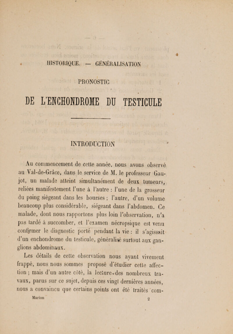 HISTORIQUE. — GÉNÉRALISATION PRONOSTIC # DE L'ENGHONDROME DD TESTICULE INTRODUCTION # Au commencement de cette année, nous avons observé au Val-de-Grâce, dans le service de M. le professeur Gau- jot, un malade atteint simultanément de deux tumeurs, ✓ reliées manifestement l’une à l’autre : l’une de la grosseur du poing siégeant dans les bourses ; l’autre, d’un volume beaucoup plus considérable, siégeant dans l’abdomen. Ce malade, dont nous rapportons plus loin l’observation, n’a pas tardé à succomber, et l'examen nécropsique est venu confirmer le diagnostic porté pendant la vie : il s’agissait d’un enchondrome du testicule, généralisé surtout aux gan¬ glions abdominaux. Les détails de cette observation nous avant vivement v frappé, nous nous sommes proposé d'étudier cette affec¬ tion ; mais d’un autre côté, la lecture,des nombreux tra¬ vaux, parus sur ce sujet, depuis ces vingt dernières années, nous a convaincu que certains points ont été traités corn- Marion 2