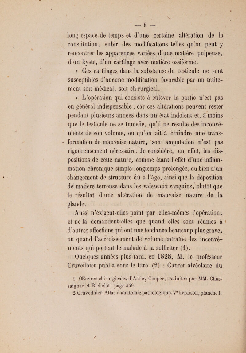 Y long espace de temps et d’une certaine altération de la conslitution, subir des modifications telles qu’on peut y rencontrer les apparences variées d’une matière pulpeuse, d'un kyste, d’un cartilage avec matière ossiforme. « Ces cartilages dans la substance du testicule ne sont susceptibles d’aucune modification favorable par un traite¬ ment soit médical, soit chirurgical. « L’opération qui consiste à enlever la partie n’est pas en général indispensable; car ces altérations peuvent rester pendant plusieurs années dans un état indolent et, à moins que le testicule ne se tuméfie, qu’il ne résulte des inconvé¬ nients de son volume, ou qu’on ait à craindre une trans- * formation de mauvaise nature, son amputation n’est pas rigoureusement nécessaire. Je considère, en effet, les dis¬ positions de cette nature, comme étant l’effet d’une inflam¬ mation chronique simple longtemps prolongée, ou bien d’un changement de structure dû à l’âge, ainsi que la déposition de matière terreuse dans les vaisseaux sanguins, plutôt que le résultat d’une altération de mauvaise nature de la glande. Aussi n’exigent-elles point par elles-mêmes l’opération, et ne la demandent-elles que quand elles sont réunies à > d’autres affections qui ont une tendance beaucoup plus grave, ou quand l’accroissement de volume entraîne des inconvé¬ nients qui portent le malade à la solliciter (1). Quelques années plus tard, en 1828, M. le professeur Cruveilhier publia sous le titre (2) : Cancer alvéolaire du i 1. OEuvres chirurgicales d’Astley Cooper, traduites par MM. Chas- saignac et Richelot, page 459. Cruveilhier: Atlas d’anatomie pathologique,Ve livraison, planche I. /