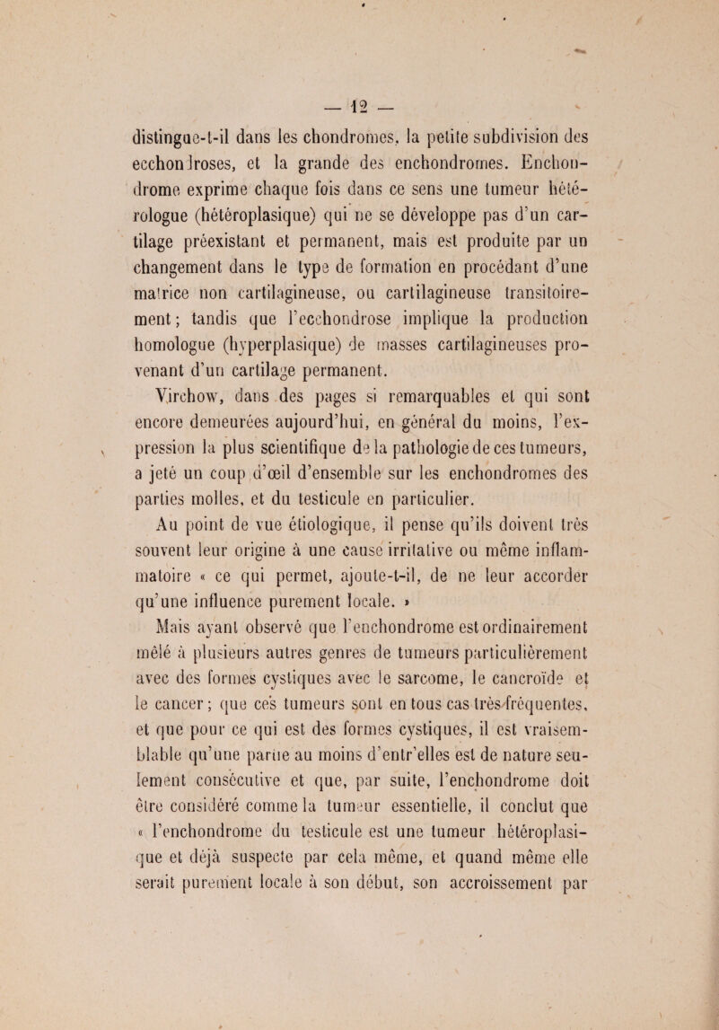 . distingue-t-il dans les chondromes, la petite subdivision des ecchondroses, et la grande des enchondromes. Enchon- drome exprime chaque fois dans ce sens une tumeur hété¬ rologue (hétéroplasique) qui ne se développe pas d’un car¬ tilage préexistant et permanent, mais est produite par un changement dans le type de formation en procédant d’une matrice non cartilagineuse, ou cartilagineuse transitoire¬ ment ; tandis que l’ecchondrose implique la production homologue (hyperplasique) de masses cartilagineuses pro¬ venant d’un cartilage permanent. Virchow, dans des pages si remarquables et qui sont encore demeurées aujourd’hui, en général du moins, l’ex¬ pression la plus scientifique delà pathologie de ces tumeurs, a jeté un coup d’œil d’ensemble sur les enchondromes des parties molles, et du testicule en particulier. Au point de vue étiologique, il pense qu’ils doivent très souvent leur origine à une cause irritative ou même inflam- C/ matoire « ce qui permet, ajoute-t-il, de ne leur accorder qu’une influence purement locale. » Mais ayant observé que l’enchondrome est ordinairement mêlé à plusieurs autres genres de tumeurs particulièrement avec des formes cystiques avec le sarcome, le cancroïde et le cancer; que ces tumeurs sont en tous cas très/fréquentes, et que pour ce qui est des formes cystiques, il est vraisem¬ blable qu’une partie au moins d’entr’elles est de nature seu¬ lement consécutive et que, par suite, l’enchondrome doit être considéré comme la tumeur essentielle, il conclut que « l’enchondrome du testicule est une tumeur hétéroplasi¬ que et déjà suspecte par cela même, et quand même elle serait purement locale à son début, son accroissement par