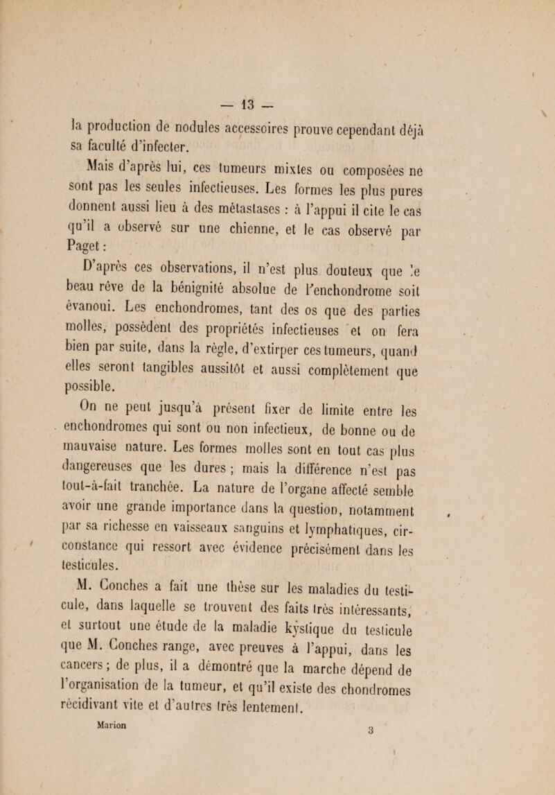 la production de nodules accessoires prouve cependant déjà sa faculté d’infecter. Mais d après lui, ces tumeurs mixtes ou composées ne sont pas les seules infectieuses. Les formes les plus pures donnent aussi lieu à des métastases : à l’appui il cite le cas <]u il a observé sur une chienne, et le cas observé par Paget : D après ces observations, il n’est plus douteux que ]e beau rêve de la bénignité absolue de Penchondrome soit é\anoui. Les enchondromes, tant des os que des parties molles, possèdent des propriétés infectieuses et on fera bien par suite, dans la règle, d’extirper ces tumeurs, quand elles seront tangibles aussitôt et aussi complètement que possible. On ne peut jusqu à présent fixer de limite entre les enchondromes qui sont ou non infectieux, de bonne ou de mauvaise nature. Les formes molles sont en tout cas plus dangereuses que les dures ; mais la différence n’est pas tout—à—fait tianchée. La nature de l’organe affecté semble avoir une grande importance dans la question, notamment pai sa 1 ichesse en vaisseaux sanguins et lymphatiques, cir¬ constance qui ressort avec évidence précisément dans les testicules. M. Conches a fait une thèse sur les maladies du testi¬ cule, dans laquelle se trouvent des faits très intéressants, et surtout une étude de la maladie kystique du testicule que M. Conches range, avec preuves à l’appui, dans les cancers ; de plus, il a démontré que la marche dépend de 1 organisation de la tumeur, et qu’il existe des chondromes récidivant vite et d’autres très lentement. Marion 3