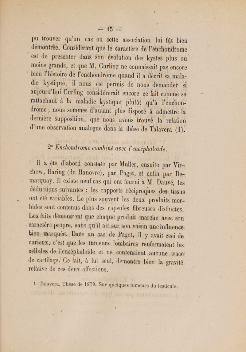 -15 — pu trouver qu un cas où cette association lui fût bien démontrée. Considérant que le caractère de l’etichondrome est de présenter dans Son évolution des kystes plus ou moins grands, et que M. Curling ne connaissait pas encore bien 1 histoire de 1 enchondrome quand il a décrit sa mala¬ die kystique, il nous est permis de nous demander si aujourd hui Curling considérerait encore ce fait comme se rattachant à la maladie kystique plutôt qu’à l’enchon- drome ; nous sommes d’autant plus disposé à admettre la dernière supposition, que nous avons trouvé la relation d’une observation analogue dans la thèse de Talavera (1). 2° Enchondrome combiné avec fencéphaloïde. , ; I • ' i . J < ; IJ ■ • • .•* . Il a été d’abord constaté par Muller, ensuite par Vir¬ chow, Baring (du Hanovre), par Paget, et enfin par De- marquay. Il existe neuf cas qui ont fourni à M. Dauvé, les déductions suivantes : les rapports réciproques des tissus ont été variables. Le plus souvent les deux produits mor¬ bides sont contenus dans des capsules fibreuses distinctes. Les faits démontrent que chaque produit marche avec son caractère propre, sans qu’il ait sur son voisin une influence Lien marquée. Dans un cas de Paget, il y avait Ceci de curieux, c’est que les tumeurs lombaires renfermaient les cellules de 1 encéphaloïde et ne contenaient aucune trace de cartilage. Ce fait, à lui seul, démontre bien la gravité relative de ces deux affections. t. Talavera. Thèse de 1879. Sur quelques tumeurs du testicule. i /