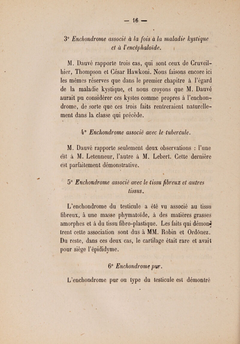 » \ 3° Enchondrome associé à la fois à la maladie kystique et à rencèphaloïde. i \ M. Dauvé rapporte trois cas, qui sont ceux de Cruveil- hier, Thompson et César Hawkoni. Nous faisons encore ici les mêmes réserves que dans le premier chapitre à l’égard de la maladie kystique, et nous croyons que M. Dauvé aurait pu considérer ces kystes comme propres à l’enchon-r drome, de sorte que ces trois faits rentreraient naturelle¬ ment dans la classe qui précède. 4° Enchondrome associé avec le tubercule. / * < . ■ , * M. Dauvé rapporte seulement deux observations : l’une est à M. Letenneur, l’autre à M. Lebert. Cette dernière est parfaitement démonstrative. ♦ % 5° Enchondrome associé avec le tissu fibreux et autres tissus. L’enchondrome du testicule a été vu associé au tissu fibreux, à une masse phymatoïde, à des matières grasses amorphes et à du tissu fibro-plastique. Les faits qui démon- trent cette association sont dus à MM. Robin et Ordônez. Du reste, dans ces deux cas, le cartilage était rare et avait pour siège l’épididyme. # 6° Enchondrome pur. L’enchondrome pur ou type du testicule est démontré