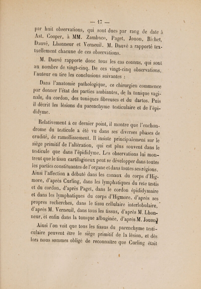 par huit observations, qui sont dues par rang de date à Ast. Cooper, à MM. Zambaco, Paget, Jouon, Richet. Dauvé, Lhonneur et Verneuil. M. Dauvé a rapporté tex¬ tuellement chacune de ces observations. M. Dauié rapporte donc tous les cas connus, qui sont au nombre de vingt-cinq. De ces vingt-cinq observations, I auteur en tire les conclusions suivantes : Dan* 1 anatomie pathologique, ce chirurgien commence par donner l’état des parties ambiantes, de la tunique vagi¬ nale, du cordon, des tuniques.fibreuses et du dartos. Puis il décrit les lésions du parenchyme testiculaire et de l’épi- didyme. F Relativement à ce dernier point, il montre que l’enchon- diome du testicule a été vu dans ses diverses phases de crudité, de ramollissement. Il insiste principalement sur le siège primitif de l’altération, qui est plus souvent dans le testicule que dans l’épididyme. Les observations lui mon¬ trent que le tissu cartilagineux peut se développer dans toutes les parties constituantes de l’organe et dans toutes ses régions. Ainsi 1 ailection a débuté dans les canaux du corps d’Hig- more, d’après Curling, dans les lymphatiques du rete testis et du cordon, d’après Paget, dans le cordon épididymaire et dans les lymphatiques du corps d’Higmore, d’après ses propres recherches, dans le tissu cellulaire interlobulaire, ' d’après M. Verneuil, dans tous les tissus, d’après M. Lhon¬ neur, et enfin dans la tunique albuginée, d’après M. Jouon^ Ainsi l’on voit que tous les tissus du parenchyme testi¬ culaire peuvent être le siège primitif de la lésion, et dés lors nous sommes obligé de reconnaître que Curling était