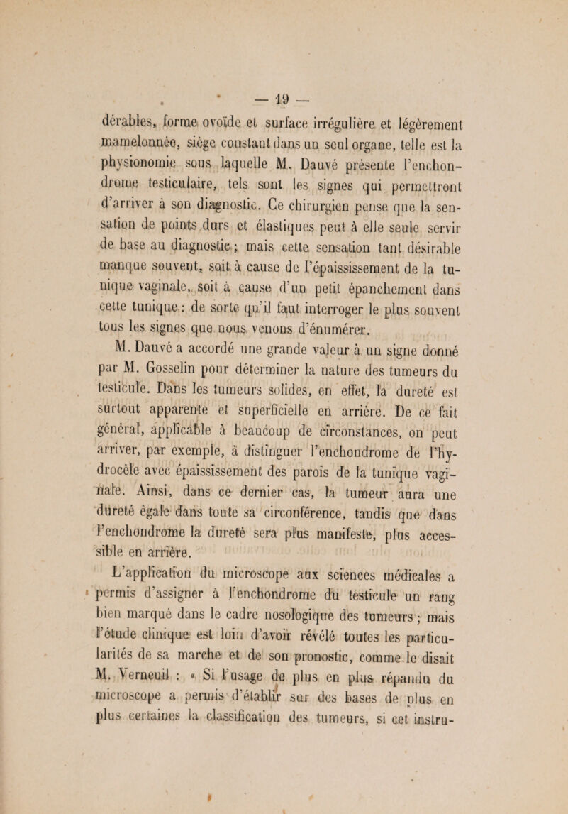 dérables, forme ovoïde et surface irrégulière et légèrement mamelonnée, siège constant dans un seul organe, telle est la physionomie sous laquelle M* Dauvé présente l’enchon- drome testiculaire, tels sont les signes qui permettront d’arriver à son diagnostic. Ce chirurgien pense que la sen¬ sation de points durs et élastiques peut à elle seule servir de base au diagnostic ; mais cette sensation tant désirable manque souvent, sait à cause de l’épaississement de la tu¬ nique vaginale, soit à cause d’uu petit épanchement dans cette tunique : de sorte qu’il faut interroger le plus souvent tous les signes que nous venons d’énumérer. M. Dauvé a accordé une grande valeur à un signe donné par M. Gosselin pour déterminer la nature des tumeurs du testicule. Dans les tumeurs solides, en effet, l'a dureté est surtout apparente et superficielle en arrière. De ce fait général, applicable à beaucoup de circonstances, on peut arriver, par exemple, à distinguer l’enchondrome de l’hy¬ drocèle avec épaississement des parois de la tunique vagi¬ nale. Ainsi, dans ce dernier cas, la tumeur aura une dureté égale dans toute sa circonférence, tandis que dans l’enchondrome la dureté sera plus manifeste, plus acces¬ sible en arrière. L’application du microscope aux sciences médicales a permis d’assigner à l’enchondrome du testicule un ran^ £) bien marqué dans le cadre nosologique des tumeurs ; mais l’étude clinique est loin d’avoir révélé toutes les particu¬ larités de sa marche et de son pronostic, comme.le disait M. Verneuil : « Si l’usage de plus en plus répandu du microscope a permis d’établir sur des bases de olus en . * plus cei iames ia classification des tumeurs, si cet mstru- 0