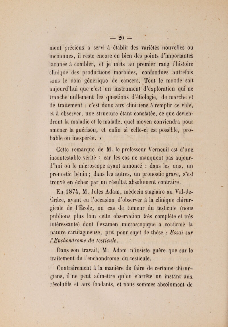 ment précieux a servi à établir des variétés nouvelles ou inconnues, il reste encore en bien des points d’importantes lacunes à combler, et je mets au premier rang l’histoire clinique des productions morbides, confondues autrefois sous le nom générique de cancers. Tout le monde sait aujourd’hui que c’est un instrument d’exploration qui ne tranche nullement les questions d’étiologie, de marche et de traitement : c\jst donc aux cliniciens à remplir ce vide, et à observer, une structure étant constatée, ce que devien¬ dront la maladie et le malade, quel moyen conviendra pour amener la guérison, et enfin si celle-ci est possible, pro¬ bable ou inespérée. » Cette remarque de M. le professeur Verneuil est d’une incontestable vérité : car les cas ne manquent pas aujour¬ d’hui où le microscope ayant annoncé : dans les uns, un pronostic bénin ; dans les autres, un pronostic grave, s’est trouvé en échec par un résultat absolument contraire. En 1874, M. Jules Adam, médecin stagiaire au Val-de- Grâce, ayant eu l’occasion d’observer à la clinique chirur- r gicale de l’Ecole, un cas de tumeur du testicule (nous publions plus loin celte observation très complète et très intéressante) dont l’examen microscopique a confirmé la nature cartilagineuse, prit pour sujet de thèse : Essai sur VEnchondrome du testicule. Dans son travail, M. Adam n’insiste guère que sur le traitement de l’enchondrome du testicule. Contrairement à la manière de faire de certains chirur¬ giens, il ne peut admettre qu’on s'arrête un instant aux résolutifs et aux fondants, et nous sommes absolument de x