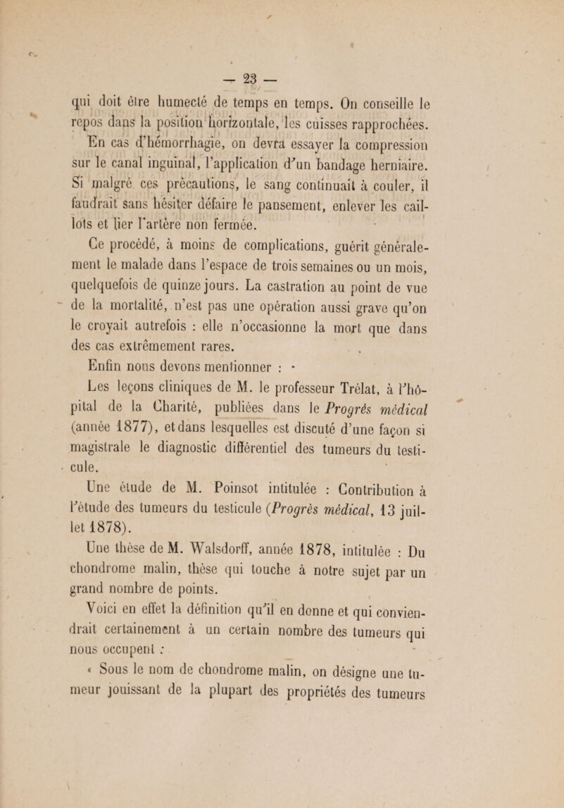 qui doit être humecté de temps en temps. On conseille le repos dans la position horizontale, les cuisses rapprochées. En cas d hémorrhagie, on devra essayer la compression sur le canal inguinal, l’application d’un bandage herniaire. Si malgré ces précautions, le sang continuait à couler, il faudrait sans hésiter défaire le pansement, enlever les cail¬ lots et lier l'artère non fermée. Ce procédé, à moins de complications, guérit générale¬ ment le malade dans l’espace de trois semaines ou un mois, quelquefois de quinze jours. La castration au point de vue de la mortalité, n’est pas une opération aussi grave qu’on le croyait autrefois : elle n’occasionne la mort que dans des cas extrêmement rares. Enfin nous devons mentionner : - Les leçons cliniques de M. le professeur Trélat, à l’hô¬ pital de la Charité, publiées dans le Progrès, medical (année 1877), et dans lesquelles est discuté d’une façon si magistrale le diagnostic différentiel des tumeurs du testi¬ cule. Une étude de M. Poinsot intitulée : Contribution à l’étude des tumeurs du testicule (Progrès médical, 13 juil¬ let 1878). Une tbèse de M. Walsdorff, année 1878, intitulée : Du chondrome malin, thèse qui touche à notre sujet par un grand nombre de points. Voici en effet la définition qu’il en donne et qui convien¬ drait certainement à un certain nombre des tumeurs qui nous occupent ; « Sous le nom de chondrome malin, on désigne une tu¬ meur jouissant de la plupart des propriétés des tumeurs