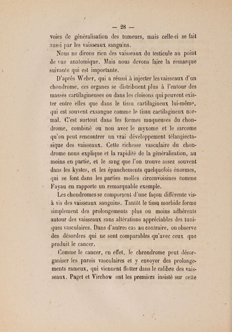 / - 28 — voies de généralisation des tumeurs, mais celle-ci se fait aussi par les vaisseaux sanguins. Nous ne dirons rien des vaisseaux du testicule au point de vue anatomique. Mais nous devons faire la remarque suivante qui est importante. D’après Weber, qui a réussi à injecter les vaisseaux d’un chondrome, ces organes se distribuent plus à l’entour des masses cartilagineuses ou dans les cloisons qui peuvent exis¬ ter entre elles que dans le tissu cartilagineux lui-même, qui est souvent exsangue comme le tissu cartilagineux nor¬ mal. C/est surtout dans les formes muqueuses du chon¬ drome, combiné ou non avec le myxome et le sarcome qu’on peut rencontrer un vrai développement télangiecta- sique des vaisseaux. Cette richesse vasculaire du chon¬ drome nous explique et la rapidité de la généralisation, au moins en partie, et le sang que l’on trouve assez souvent dans les kystes, et les épanchements quelquefois énormes, qui se font dans les parties molles circonvoisines comme ' Fayau en rapporte un remarquable exemple. Les chondromes se comportent dune façon différente vis- à vis des vaisseaux sanguins. Tantôt le tissu morbide forme simplement des prolongements plus ou moins adhérents autour des vaisseaux sans altérations appréciables des tuni¬ ques vasculaires. Dans d’autres cas au contraire, on observe des désordres qui ne sont comparables qu’avec ceux que produit le cancer. Comme le cancer, en effet, le chrondrome peut désor¬ ganiser les parois vasculaires et y envoyer des prolonge¬ ments rameux, qui viennent flotter dans le calibre des vais¬ seaux. Paget et Virchow ont les premiers insisté sur cette