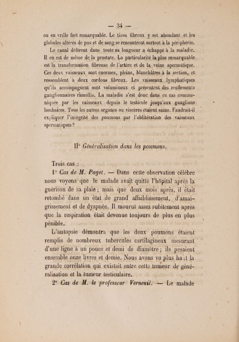 / — 34 — ou en vrille fort remarquable. Le tissu fibreux y est abondant et les globules altérés de pus et de sang se rencontrent surtout à la périphérie. Le canal déférent dans toute sa longueur a échappé à la maladie. Il en est de même de la prostate. La particularité la plus remarquable est la transformation fibreuse de l’artère et de la veine spermatique. Ces deux vaisseaux sont énormes, pleins, blanchâtres à la section, et ressemblent à deux cordons fibreux. Les vaisseaux lymphatiques qu’ils accompagnent sont volumineux et présentent des renflements ganglionnaires ramollis. La maladie s’est donc dans ce cas commu¬ niquée par les vaisseaux depuis le testicule jusqu’aux ganglions lombaires. Tous les autres organes ou viscères étaient sains. Faudrait-il expliquer l’intégrité des poumons par l’oblitération des vaisseaux . spermatiques? î .... I . / « t 9ît */ .ijrt / fi ; - ■ ' S. V • ; v. • • ' ’; * ' ?v- : ». ' • II0 Généralisation dans les poumons. Trois cas : i° Cas de M. Paget. — Dans cette observation célèbre nous voyons que le malade avait quitté l’hôpital après la guérison de sa plaie ; mais que deux mois après, il était retombé dans un état de grand affaiblissement, d’amai¬ grissement et de dyspnée. Il mourut assez subitement après que la respiration était devenue toujours de plus en plus pénible. L’autopsie démontra que les deux poumons étaient remplis de nombreux tubercules cartilagineux mesurant d’une ligne à un pouce et demi de diamètre ; ils pesaient ensemble onze livres et demie. Nous avons vu plus haut la grande corrélation qui existait entre celte tumeur de géné¬ ralisation et la tumeur testiculaire. 2° Cas de M. le professeur Verneuil. — Le malade